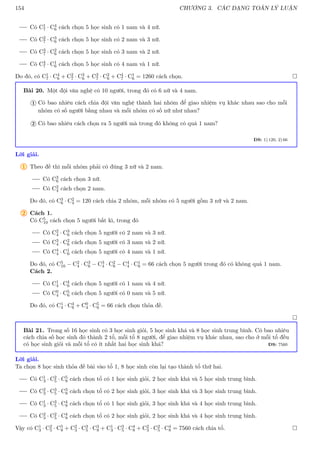 154 CHƯƠNG 3. CÁC DẠNG TOÁN LÝ LUẬN
Có C1
7 · C4
6 cách chọn 5 học sinh có 1 nam và 4 nữ.
Có C2
7 · C3
6 cách chọn 5 học sinh có 2 nam và 3 nữ.
Có C3
7 · C2
6 cách chọn 5 học sinh có 3 nam và 2 nữ.
Có C4
7 · C1
6 cách chọn 5 học sinh có 4 nam và 1 nữ.
Do đó, có C1
7 · C4
6 + C2
7 · C3
6 + C3
7 · C2
6 + C4
7 · C1
6 = 1260 cách chọn. 
Bài 20. Một đội văn nghệ có 10 người, trong đó có 6 nữ và 4 nam.
Có bao nhiêu cách chia đội văn nghệ thành hai nhóm để giao nhiệm vụ khác nhau sao cho mỗi
nhóm có số người bằng nhau và mỗi nhóm có số nữ như nhau?
1
Có bao nhiêu cách chọn ra 5 người mà trong đó không có quá 1 nam?
2
ĐS: 1) 120, 2) 66
Lời giải.
1 Theo đề thì mỗi nhóm phải có đúng 3 nữ và 2 nam.
Có C3
6 cách chọn 3 nữ.
Có C2
4 cách chọn 2 nam.
Do đó, có C3
6 · C2
4 = 120 cách chia 2 nhóm, mỗi nhóm có 5 người gồm 3 nữ và 2 nam.
2 Cách 1.
Có C5
10 cách chọn 5 người bất kì, trong đó
Có C2
4 · C3
6 cách chọn 5 người có 2 nam và 3 nữ.
Có C3
4 · C2
6 cách chọn 5 người có 3 nam và 2 nữ.
Có C4
4 · C1
6 cách chọn 5 người có 4 nam và 1 nữ.
Do đó, có C5
10 − C2
4 · C3
6 − C3
4 · C2
6 − C4
4 · C1
6 = 66 cách chọn 5 người trong đó có không quá 1 nam.
Cách 2.
Có C1
4 · C4
6 cách chọn 5 người có 1 nam và 4 nữ.
Có C0
4 · C5
6 cách chọn 5 người có 0 nam và 5 nữ.
Do đó, có C1
4 · C4
6 + C0
4 · C5
6 = 66 cách chọn thỏa đề.

Bài 21. Trong số 16 học sinh có 3 học sinh giỏi, 5 học sinh khá và 8 học sinh trung bình. Có bao nhiêu
cách chia số học sinh đó thành 2 tổ, mỗi tổ 8 người, để giao nhiệm vụ khác nhau, sao cho ở mỗi tổ đều
có học sinh giỏi và mỗi tổ có ít nhất hai học sinh khá? ĐS: 7560
Lời giải.
Ta chọn 8 học sinh thỏa đề bài vào tổ 1, 8 học sinh còn lại tạo thành tổ thứ hai.
Có C1
3 · C2
5 · C5
8 cách chọn tổ có 1 học sinh giỏi, 2 học sinh khá và 5 học sinh trung bình.
Có C2
3 · C3
5 · C3
8 cách chọn tổ có 2 học sinh giỏi, 3 học sinh khá và 3 học sinh trung bình.
Có C1
3 · C3
5 · C4
8 cách chọn tổ có 1 học sinh giỏi, 3 học sinh khá và 4 học sinh trung bình.
Có C2
3 · C2
5 · C4
8 cách chọn tổ có 2 học sinh giỏi, 2 học sinh khá và 4 học sinh trung bình.
Vậy có C1
3 · C2
5 · C5
8 + C2
3 · C3
5 · C3
8 + C1
3 · C3
5 · C4
8 + C2
3 · C2
5 · C4
8 = 7560 cách chia tổ. 
 