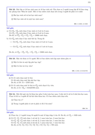 155
Bài 22. Một lớp có 10 học sinh nam và 10 học sinh nữ. Cần chọn ra 5 người trong lớp để đi làm công
tác phong trào “Mùa hè xanh”. Hỏi có bao nhiêu cách chọn nếu trong 5 người đó phải có ít nhất
Hai học sinh nữ và hai học sinh nam?
1
Một học sinh nữ và một học sinh nam?
2
ĐS: 1) 10800, 2) 15000
Lời giải.
a) Có C2
10 · C3
10 cách chọn 5 học sinh có 2 nữ và 3 nam.
Có C3
10 · C2
10 cách chọn 5 học sinh có 3 nữ và 2 nam.
Do đó, có C2
10 · C3
10 + C3
10 · C2
10 = 10800 cách chọn.
b) Có C5
20 cách chọn 5 học sinh bất kỳ. Trong đó
Có C0
10 · C5
10 cách chọn 5 học sinh có 0 nữ và 5 nam.
Có C5
10 · C0
10 cách chọn 5 học sinh có 5 nữ và 0 nam.
Do đó, có C5
20 − C0
10 · C5
10 − C5
10 · C0
10 = 15000 cách chọn.

Bài 23. Một chi đoàn có 51 người. Hỏi có bao nhiêu cách lập một nhóm gồm có
Một bí thư và một lớp phó học tập?
1
Một bí thư và 6 ủy viên?
2
ĐS: 1) 2550, 2) 810425700
Lời giải.
Có 51 cách chọn một bí thư.
Có 50 cách chọn một lớp phó học tập.
Do đó, có 50 · 51 = 2550 cách.
1
Có 51 cách chọn một bí thư và C6
50 cách chọn 6 ủy viên.
Do đó, có 51 · C6
50 = 810425700 cách.
2

Bài 24. Một đội ngủ cán bộ khoa học gồm 8 nhà toán học nam, 5 nhà vật lý nữ và 3 nhà hóa học nam.
Chọn từ đó ra 4 người để dự hội thảo khoa học. Có bao nhiêu cách chọn nếu
Chọn tùy ý?
1
Trong 4 người phải có nữ và phải có đủ 3 bộ môn?
2
ĐS: 780
Lời giải.
Chọn tùy ý 4 người trong 16 người là một tổ hợp chập 4 của 16. Do đó, có C4
16 = 1820 cách.
1
Có C1
5 · C1
8 · C2
3 cách chọn 1 nữ vật lý, 1 nam toán học, 2 nam hóa học.
Có C1
5 · C2
8 · C1
3 cách chọn 1 nữ vật lý, 2 nam toán học, 1 nam hóa học.
Có C2
5 · C1
8 · C1
3 cách chọn 2 nữ vật lý, 1 nam toán học, 1 nam hóa học.
Do đó, có C1
5 · C1
8 · C2
3 + C1
5 · C2
8 · C1
3 + C2
5 · C1
8 · C1
3 = 780 cách.
2

 