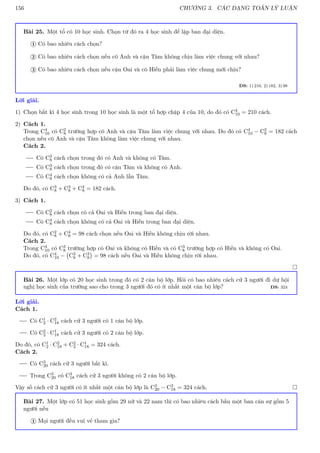156 CHƯƠNG 3. CÁC DẠNG TOÁN LÝ LUẬN
Bài 25. Một tổ có 10 học sinh. Chọn từ đó ra 4 học sinh để lập ban đại diện.
Có bao nhiêu cách chọn?
1
Có bao nhiêu cách chọn nếu cô Anh và cậu Tâm không chịu làm việc chung với nhau?
2
Có bao nhiêu cách chọn nếu cậu Oai và cô Hiền phải làm việc chung mới chịu?
3
ĐS: 1) 210, 2) 182, 3) 98
Lời giải.
1) Chọn bất kì 4 học sinh trong 10 học sinh là một tổ hợp chập 4 của 10, do đó có C4
10 = 210 cách.
2) Cách 1.
Trong C4
10 có C2
8 trường hợp cô Anh và cậu Tâm làm việc chung với nhau. Do đó có C4
10 − C2
8 = 182 cách
chọn nếu cô Anh và cậu Tâm không làm việc chung với nhau.
Cách 2.
Có C3
8 cách chọn trong đó có Anh và không có Tâm.
Có C3
8 cách chọn trong đó có cậu Tâm và không có Anh.
Có C4
8 cách chọn không có cả Anh lẫn Tâm.
Do đó, có C3
8 + C3
8 + C4
8 = 182 cách.
3) Cách 1.
Có C2
8 cách chọn có cả Oai và Hiền trong ban đại diện.
Có C4
8 cách chọn không có cả Oai và Hiền trong ban đại diện.
Do đó, có C2
8 + C4
8 = 98 cách chọn nếu Oai và Hiền không chịu rời nhau.
Cách 2.
Trong C4
10 có C3
8 trường hợp có Oai và không có Hiền và có C3
8 trường hợp có Hiền và không có Oai.
Do đó, có C4
10 − C3
8 + C3
8

= 98 cách nếu Oai và Hiền không chịu rời nhau.

Bài 26. Một lớp có 20 học sinh trong đó có 2 cán bộ lớp. Hỏi có bao nhiêu cách cử 3 người đi dự hội
nghị học sinh của trường sao cho trong 3 người đó có ít nhất một cán bộ lớp? ĐS: 324
Lời giải.
Cách 1.
Có C1
2 · C2
18 cách cử 3 người có 1 cán bộ lớp.
Có C2
2 · C1
18 cách cử 3 người có 2 cán bộ lớp.
Do đó, có C1
2 · C2
18 + C2
2 · C1
18 = 324 cách.
Cách 2.
Có C3
20 cách cử 3 người bất kì.
Trong C3
20 có C3
18 cách cử 3 người không có 2 cán bộ lớp.
Vậy số cách cử 3 người có ít nhất một cán bộ lớp là C3
20 − C3
18 = 324 cách. 
Bài 27. Một lớp có 51 học sinh gồm 29 nữ và 22 nam thì có bao nhiêu cách bầu một ban cán sự gồm 5
người nếu
Mọi người đều vui vẻ tham gia?
1
 