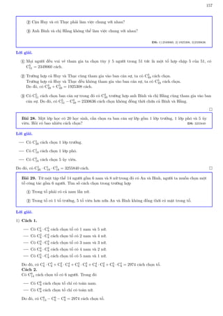 157
Cậu Huy và cô Thục phải làm việc chung với nhau?
2
Anh Bính và chị Hằng không thể làm việc chung với nhau?
3
ĐS: 1) 2349060, 2) 1925308, 3)2330636
Lời giải.
Mọi người đều vui vẻ tham gia ta chọn tùy ý 5 người trong 51 tức là một tổ hợp chập 5 của 51, có
C5
51 = 2349060 cách.
1
Trường hợp cả Huy và Thục cùng tham gia vào ban cán sự, ta có C3
49 cách chọn.
Trường hợp cả Huy và Thục đều không tham gia vào ban cán sự, ta có C5
49 cách chọn.
Do đó, có C3
49 + C5
49 = 1925308 cách.
2
Có C5
51 cách chọn ban cán sự trong đó có C3
49 trường hợp anh Bính và chị Hằng cùng tham gia vào ban
cán sự. Do đó, có C5
51 − C3
49 = 2330636 cách chọn không đồng thời chứa cả Bính và Hằng.
3

Bài 28. Một lớp học có 20 học sinh, cần chọn ra ban cán sự lớp gồm 1 lớp trưởng, 1 lớp phó và 5 ủy
viên. Hỏi có bao nhiêu cách chọn? ĐS: 3255840
Lời giải.
Có C1
20 cách chọn 1 lớp trưởng.
Có C1
19 cách chọn 1 lớp phó.
Có C5
18 cách chọn 5 ủy viên.
Do đó, có C1
20 · C1
19 · C5
18 = 3255840 cách. 
Bài 29. Từ một tập thể 14 người gồm 6 nam và 8 nữ trong đó có An và Bình, người ta muốn chọn một
tổ công tác gồm 6 người. Tìm số cách chọn trong trường hợp
Trong tổ phải có cả nam lẫn nữ.
1
Trong tổ có 1 tổ trưởng, 5 tổ viên hơn nữa An và Bình không đồng thời có mặt trong tổ.
2
Lời giải.
1) Cách 1.
Có C1
6 · C5
8 cách chọn tổ có 1 nam và 5 nữ.
Có C2
6 · C4
8 cách chọn tổ có 2 nam và 4 nữ.
Có C3
6 · C3
8 cách chọn tổ có 3 nam và 3 nữ.
Có C4
6 · C2
8 cách chọn tổ có 4 nam và 2 nữ.
Có C5
6 · C1
8 cách chọn tổ có 5 nam và 1 nữ.
Do đó, có C1
6 · C5
8 + C2
6 · C4
8 + C3
6 · C3
8 + C4
6 · C2
8 + C5
6 · C1
8 = 2974 cách chọn tổ.
Cách 2.
Có C6
14 cách chọn tổ có 6 người. Trong đó
Có C6
6 cách chọn tổ chỉ có toàn nam.
Có C6
8 cách chọn tổ chỉ có toàn nữ.
Do đó, có C6
14 − C6
6 − C6
8 = 2974 cách chọn tổ.
 