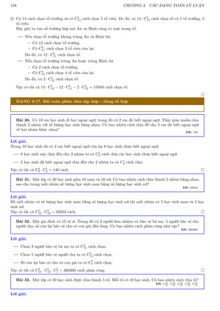 158 CHƯƠNG 3. CÁC DẠNG TOÁN LÝ LUẬN
2) Có 14 cách chọn tổ trưởng và có C5
13 cách chọn 5 tổ viên. Do đó, có 14 · C5
13 cách chọn tổ có 1 tổ trưởng, 5
tổ viên.
Bây giờ, ta tìm số trường hợp mà An và Bình cùng có mặt trong tổ.
Nếu chọn tổ trưởng không trùng An và Bình thì
– Có 12 cách chọn tổ trưởng.
– Có C3
11 cách chọn 3 tổ viên còn lại.
Do đó, có 12 · C3
11 cách chọn tổ.
Nếu chọn tổ trưởng trùng An hoặc trùng Bình thì
– Có 2 cách chọn tổ trưởng.
– Có C4
12 cách chọn 4 tổ viên còn lại.
Do đó, có 2 · C4
12 cách chọn tổ.
Vậy có tất cả 14 · C5
13 − 12 · C3
11 − 2 · C4
12 = 15048 cách chọn tổ.

DẠNG 0.17. Bài toán phân chia tập hợp - dùng tổ hợp
Bài 30. Có 10 em học sinh đi học ngoại ngữ, trong đó có 2 em đã biết ngoại ngữ. Thầy giáo muốn chia
thành 2 nhóm với số lượng học sinh bằng nhau. Có bao nhiêu cách chia để cho 2 em đã biết ngoại ngữ
về hai nhóm khác nhau?
ĐS: 140
Lời giải.
Trong 10 học sinh đã có 2 em biết ngoại ngữ còn lại 8 học sinh chưa biết ngoại ngữ.
8 học sinh này chia đều cho 2 nhóm ta có C4
8 cách chia các học sinh chưa biết ngoại ngữ.
2 học sinh đã biết ngoại ngữ chia đều cho 2 nhóm ta có C1
2 cách chia.
Vậy có tất cả C4
8 · C1
2 = 140 cách. 
Bài 31. Một lớp có 20 học sinh gồm 10 nam và 10 nữ. Có bao nhiêu cách chia thành 2 nhóm bằng nhau
sao cho trong mỗi nhóm số lượng học sinh nam bằng số lượng học sinh nữ?
ĐS: 63504
Lời giải.
Để mỗi nhóm có số lượng học sinh nam bằng số lượng học sinh nữ thì mỗi nhóm có 5 học sinh nam và 5 học
sinh nữ.
Vậy có tất cả C5
10 · C5
10 = 63504 cách. 
Bài 32. Một gia đình có 15 vệ sĩ. Trong đó có 3 người làm nhiệm vụ bảo vệ bà mẹ, 5 người bảo vệ cho
người cha, số còn lại bảo vệ cho cô con gái đầu lòng. Có bao nhiêu cách phân công như vậy?
ĐS: 360360
Lời giải.
Chọn 3 người bảo vệ bà mẹ ta có C3
15 cách chọn.
Chọn 5 người bảo vệ người cha ta có C5
12 cách chọn.
Số còn lại bảo vệ cho cô con gái ta có C7
7 cách chọn.
Vậy có tất cả C3
15 · C5
12 · C7
7 = 360360 cách phân công. 
Bài 33. Một lớp có 50 học sinh được chia thành 5 tổ. Mỗi tổ có 10 học sinh. Có bao nhiêu cách chia tổ?
ĐS: C10
50 · C10
40 · C10
30 · C10
20 · C10
10
Lời giải.
 