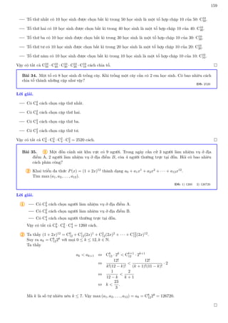 159
Tổ thứ nhất có 10 học sinh được chọn bất kì trong 50 học sinh là một tổ hợp chập 10 của 50: C10
50.
Tổ thứ hai có 10 học sinh được chọn bất kì trong 40 học sinh là một tổ hợp chập 10 của 40: C10
40.
Tổ thứ ba có 10 học sinh được chọn bất kì trong 30 học sinh là một tổ hợp chập 10 của 30: C10
30.
Tổ thứ tư có 10 học sinh được chọn bất kì trong 20 học sinh là một tổ hợp chập 10 của 20: C10
20.
Tổ thứ năm có 10 học sinh được chọn bất kì trong 10 học sinh là một tổ hợp chập 10 của 10: C10
10.
Vậy có tất cả C10
50 · C10
40 · C10
30 · C10
20 · C10
10 cách chia tổ. 
Bài 34. Một tổ có 8 học sinh đi trồng cây. Khi trồng một cây cần có 2 em học sinh. Có bao nhiêu cách
chia tổ thành những cặp như vậy?
ĐS: 2520
Lời giải.
Có C2
8 cách chọn cặp thứ nhất.
Có C2
6 cách chọn cặp thứ hai.
Có C2
4 cách chọn cặp thứ ba.
Có C2
2 cách chọn cặp thứ tư.
Vậy có tất cả C2
8 · C2
6 · C2
4 · C2
2 = 2520 cách. 
Bài 35. 1 Một đồn cảnh sát khu vực có 9 người. Trong ngày cần cử 3 người làm nhiệm vụ ở địa
điểm A, 2 người làm nhiệm vụ ở địa điểm B, còn 4 người thường trực tại đồn. Hỏi có bao nhiêu
cách phân công?
2 Khai triển đa thức P(x) = (1 + 2x)12 thành dạng a0 + a1x1 + a2x2 + · · · + a12x12.
Tìm max (a1, a2, . . . , a12).
ĐS: 1) 1260 2) 126720
Lời giải.
1 Có C3
9 cách chọn người làm nhiệm vụ ở địa điểm A.
Có C2
6 cách chọn người làm nhiệm vụ ở địa điểm B.
Có C4
4 cách chọn người thường trực tại đồn.
Vậy có tất cả C3
9 · C2
6 · C4
4 = 1260 cách.
2 Ta thấy (1 + 2x)12 = C0
12 + C1
12(2x)1 + C2
12(2x)2 + · · · + C12
12(2x)12.
Suy ra ak = Ck
122k với mọi 0 ≤ k ≤ 12, k ∈ N.
Ta thấy
ak  ak+1 ⇔ Ck
12 · 2k
 Ck+1
12 · 2k+1
⇔
12!
k!(12 − k)!

12!
(k + 1)!(11 − k)!
· 2
⇔
1
12 − k

2
k + 1
⇔ k 
23
3
.
Mà k là số tự nhiên nên k ≤ 7. Vậy max (a1, a2, . . . , a12) = a8 = C8
1228 = 126720.

 