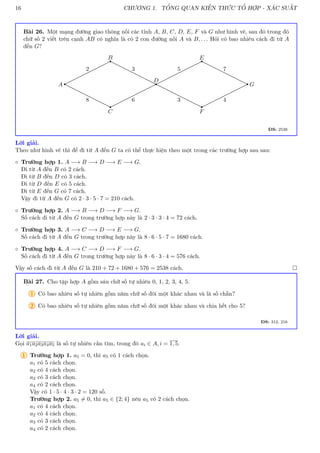 16 CHƯƠNG 1. TỔNG QUAN KIẾN THỨC TỔ HỢP - XÁC SUẤT
Bài 26. Một mạng đường giao thông nối các tỉnh A, B, C, D, E, F và G như hình vẽ, sau đó trong đó
chữ số 2 viết trên cạnh AB có nghĩa là có 2 con đường nối A và B, . . . Hỏi có bao nhiêu cách đi từ A
đến G?
B
D
E
C F
A G
2 3 5 7
8 6 3 4
ĐS: 2538
Lời giải.
Theo như hình vẽ thì để đi từ A đến G ta có thể thực hiện theo một trong các trường hợp sau sau:
◦ Trường hợp 1. A −→ B −→ D −→ E −→ G.
Đi từ A đến B có 2 cách.
Đi từ B đến D có 3 cách.
Đi từ D đến E có 5 cách.
Đi từ E đến G có 7 cách.
Vậy đi từ A đến G có 2 · 3 · 5 · 7 = 210 cách.
◦ Trường hợp 2. A −→ B −→ D −→ F −→ G.
Số cách đi từ A đến G trong trường hợp này là 2 · 3 · 3 · 4 = 72 cách.
◦ Trường hợp 3. A −→ C −→ D −→ E −→ G.
Số cách đi từ A đến G trong trường hợp này là 8 · 6 · 5 · 7 = 1680 cách.
◦ Trường hợp 4. A −→ C −→ D −→ F −→ G.
Số cách đi từ A đến G trong trường hợp này là 8 · 6 · 3 · 4 = 576 cách.
Vậy số cách đi từ A đến G là 210 + 72 + 1680 + 576 = 2538 cách. 
Bài 27. Cho tập hợp A gồm sáu chữ số tự nhiên 0, 1, 2, 3, 4, 5.
1 Có bao nhiêu số tự nhiên gồm năm chữ số đôi một khác nhau và là số chẵn?
2 Có bao nhiêu số tự nhiên gồm năm chữ số đôi một khác nhau và chia hết cho 5?
ĐS: 312, 216
Lời giải.
Gọi a1a2a3a4a5 là số tự nhiên cần tìm, trong đó ai ∈ A, i = 1, 5.
1 Trường hợp 1. a5 = 0, thì a5 có 1 cách chọn.
a1 có 5 cách chọn.
a2 có 4 cách chọn.
a3 có 3 cách chọn.
a4 có 2 cách chọn.
Vậy có 1 · 5 · 4 · 3 · 2 = 120 số.
Trường hợp 2. a5 6= 0, thì a5 ∈ {2; 4} nên a5 có 2 cách chọn.
a1 có 4 cách chọn.
a2 có 4 cách chọn.
a3 có 3 cách chọn.
a4 có 2 cách chọn.
 
