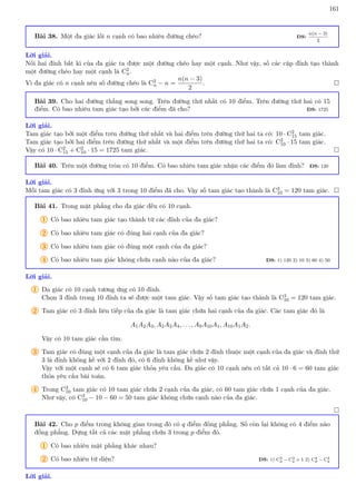 161
Bài 38. Một đa giác lồi n cạnh có bao nhiêu đường chéo? ĐS:
n(n − 3)
2
Lời giải.
Nối hai đỉnh bất kì của đa giác ta được một đường chéo hay một cạnh. Như vậy, số các cặp đỉnh tạo thành
một đường chéo hay một cạnh là C2
n.
Vì đa giác có n cạnh nên số đường chéo là C2
n − n =
n(n − 3)
2
. 
Bài 39. Cho hai đường thẳng song song. Trên đường thứ nhất có 10 điểm. Trên đường thứ hai có 15
điểm. Có bao nhiêu tam giác tạo bởi các điểm đã cho? ĐS: 1725
Lời giải.
Tam giác tạo bởi một điểm trên đường thứ nhất và hai điểm trên đường thứ hai ta có: 10 · C2
15 tam giác.
Tam giác tạo bởi hai điểm trên đường thứ nhất và một điểm trên đường thứ hai ta có: C2
10 · 15 tam giác.
Vậy có 10 · C2
15 + C2
10 · 15 = 1725 tam giác. 
Bài 40. Trên một đường tròn có 10 điểm. Có bao nhiêu tam giác nhận các điểm đó làm đỉnh? ĐS: 120
Lời giải.
Mỗi tam giác có 3 đỉnh ứng với 3 trong 10 điểm đã cho. Vậy số tam giác tạo thành là C3
10 = 120 tam giác. 
Bài 41. Trong mặt phẳng cho đa giác đều có 10 cạnh.
1 Có bao nhiêu tam giác tạo thành từ các đỉnh của đa giác?
2 Có bao nhiêu tam giác có đúng hai cạnh của đa giác?
3 Có bao nhiêu tam giác có đúng một cạnh của đa giác?
4 Có bao nhiêu tam giác không chứa cạnh nào của đa giác? ĐS: 1) 120 2) 10 3) 60 4) 50
Lời giải.
1 Đa giác có 10 cạnh tương ứng có 10 đỉnh.
Chọn 3 đỉnh trong 10 đỉnh ta sẽ được một tam giác. Vậy số tam giác tạo thành là C3
10 = 120 tam giác.
2 Tam giác có 3 đỉnh liên tiếp của đa giác là tam giác chứa hai cạnh của đa giác. Các tam giác đó là
A1A2A3, A2A3A4, . . . , A9A10A1, A10A1A2.
Vậy có 10 tam giác cần tìm.
3 Tam giác có đúng một cạnh của đa giác là tam giác chứa 2 đỉnh thuộc một cạnh của đa giác và đỉnh thứ
3 là đỉnh không kề với 2 đỉnh đó, có 6 đỉnh không kề như vậy.
Vậy với một cạnh sẽ có 6 tam giác thỏa yêu cầu. Đa giác có 10 cạnh nên có tất cả 10 · 6 = 60 tam giác
thỏa yêu cầu bài toán.
4 Trong C3
10 tam giác có 10 tam giác chứa 2 cạnh của đa giác, có 60 tam giác chứa 1 cạnh của đa giác.
Như vậy, có C3
10 − 10 − 60 = 50 tam giác không chứa cạnh nào của đa giác.

Bài 42. Cho p điểm trong không gian trong đó có q điểm đồng phẳng. Số còn lại không có 4 điểm nào
đồng phẳng. Dựng tất cả các mặt phẳng chứa 3 trong p điểm đó.
1 Có bao nhiêu mặt phẳng khác nhau?
2 Có bao nhiêu tứ diện? ĐS: 1) C3
p − C3
q + 1 2) C4
p − C4
q
Lời giải.
 