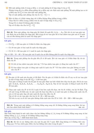 162 CHƯƠNG 3. CÁC DẠNG TOÁN LÝ LUẬN
1 Mỗi mặt phẳng chứa 3 trong p điểm ⇒ số mặt phẳng là tổ hợp chập 3 của p: C3
p.
Nhưng trong đó có q điểm đồng phẳng tức q điểm này xác định một mặt phẳng. Số mặt phẳng tạo ra từ
q điểm này là C3
q ta xem như một mặt phẳng lớn.
Vậy số mặt phẳng mặt phẳng cần tìm là: C3
p − C3
q + 1.
2 Một tứ diện có 4 đỉnh tương ứng với 4 điểm không đồng phẳng trong p điểm.
Chọn bất kì 4 điểm trong p điểm trên là một tổ hợp chập 4 của p: C4
p.
Trong C4
p có chứa C4
q không phải tứ diện.
Vậy số tứ diện cần tìm là C4
p − C4
q.

Bài 43. Trên mặt phẳng, cho thập giác lồi (hình 10 cạnh lồi) A1A2 . . . A10. Xét tất cả các tam giác mà
các đỉnh của nó là đỉnh của thập giác. Hỏi trong số các tam giác đó có bao nhiêu tam giác mà cả 3 cạnh
của nó đều không phải là cạnh của thập giác? ĐS: 50
Lời giải.
Có C3
10 = 120 tam giác có 3 đỉnh là đỉnh của thập giác.
Có 10 tam giác có hai cạnh là cạnh của thập giác.
Có 10 · 6 = 60 tam giác có 1 cạnh là cạnh của thập giác.
Vậy có 120 − 10 − 60 = 50 tam giác mà 3 cạnh của nó đều không phải là cạnh của thập giác. 
Bài 44. Trong mặt phẳng cho đa giác đều H có 20 cạnh. Xét các tam giác có 3 đỉnh được lấy từ các
đỉnh của H.
1 Có tất cả bao nhiêu tam giác như vậy ? Có bao nhiêu tam giác có đúng hai cạnh của H ?
2 Có bao nhiêu tam giác có đúng một cạnh là cạnh của H ? Có bao nhiêu tam giác không có cạnh
nào của H ? ĐS: 1) 20 2) 800
Lời giải.
1 Đa giác có 20 cạnh nên đa giác có 20 đỉnh. Các đa giác có 3 đỉnh là đỉnh của H suy ra số các tam giác
là một tổ hợp chập 3 của 20: C3
20 = 1140 tam giác.
Tam giác có đúng 2 cạnh của đa giác là tam giác được tạo bởi 3 đỉnh liên tiếp của đa giác. Đó là các tam
giác A1A2A3, A2A3A4, A3A4A5, . . . , A19A20A1, A20A1A2. Vậy số các tam giác có đúng 2 cạnh của H là
20 tam giác.
2 Chọn một cạnh của H và bỏ đi 2 cạnh ở hai bên cạnh đã chọn, tức bỏ đi 4 đỉnh, còn lại 16 đỉnh. Ứng
với một trong 16 đỉnh này và một cạnh đã chọn ban đầu ta có một tam giác có đúng một cạnh của H,
nên có 16 tam giác ứng với một cạnh đã chọn ban đầu của H.
Vậy số tất cả các tam giác cần tìm là 16 · 20 = 320 tam giác.
Từ trên ta suy ra số các tam giác không chứa cạnh nào của H là 1140 − 20 − 320 = 800 tam giác.

Bài 45. Trong một mặt phẳng có 9 đường thẳng song song cắt 10 đường thẳng song song khác thì tạo
nên bao nhiêu hình bình hành ? ĐS: 1620
Lời giải.
Một hình bình hành là một cách chọn của hai đường thẳng di k dj trong số 9 đường thẳng song song và hai
đường thẳng 4i k 4j trong số 10 đường thẳng song song.
Như vậy có C2
9 · C2
10 = 1620 hình bình hành. 
Bài 46. Kẻ tất cả các đường chéo của một đa giác lồi 7 cạnh. Biết rằng không có 3 đường chéo nào
đồng quy. Có bao nhiêu giao điểm của hai đường chéo nằm trong đa giác ? ĐS: 35
 