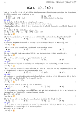 164 CHƯƠNG 3. CÁC DẠNG TOÁN LÝ LUẬN
BÀI 1. BỘ ĐỀ SỐ 1
Câu 1. Từ các số 0, 1, 2, 3, 4, 5, 6 có thể lập được bao nhiêu số chẵn có 5 chữ số khác nhau? Hãy chọn phương
án trả lời đúng nhất trong các phương án sau
A. 1260. B. 4A4
6 − 3A3
5.
C. A5
7 − A4
6

− 3A4
6 − 3A3
5

. D. Cả ba đáp án trên đều đúng.
Lời giải.
Gọi số cần lập là abcde. Khi đó các trường hợp xảy ra gồm:
• Trường hợp 1: Nếu e = 0 thì số cách chọn các chữ số a, b, c, d là A4
6.
• Trường hợp 2: Nếu e ∈ {2; 4; 6} thì có 3 cách chọn chữ số e, 5 cách chọn chữ số a và A3
5 cách chọn các chữ
số b, c, d.
Vậy có A4
6 + 3 · 5 · A3
5 = 1260 số thỏa mãn yêu cầu.
Các đáp án 4A4
6 − 3A3
5 = A5
7 − A4
6

− 3A4
6 − 3A3
5

= 1260.
Chọn đáp án D 
Câu 2. Trong một buổi dạ vũ có 22 nam và 18 nữ. Hỏi có bao nhiêu cách chọn 2 người ra khiêu vũ?
A. A2
22. B. A2
18. C. C2
40. D. A2
40.
Lời giải.
Số cách chọn 2 người ra khiêu vũ là số cách lấy 2 phần tử từ tập có 40 phần tử. Vậy có C2
40 cách.
Chọn đáp án C 
Câu 3. Có bao nhiêu cách sắp xếp 5 quyển sách lên kệ sách theo thứ tự?
A. P5. B. A0
5. C. A1
5. D. C5
5.
Lời giải.
Sắp xếp 5 cuốn sách lên kệ theo thứ tự. Mỗi cách sắp xếp là một hoán vị của 5 nên có P5 cách.
Chọn đáp án A 
Câu 4. Có bao nhiêu cách rút ra 3 quân bài từ bộ bài 52 con?
A. C3
52. B. A3
52. C. 523. D. 352.
Lời giải.
Mỗi bộ 3 quân bài được rút ra là một tập con của tập 52 quân bài. Do đó có C3
52 = 22100 cách rút.
Chọn đáp án A 
Câu 5. Trong một ủy ban có 10 người, cần chọn ra 3 người để 1 người làm chủ tịch, 1 người làm phó chủ tịch
và 1 người làm thư ký. Hỏi có thể có bao nhiêu cách chọn?
A. C3
10. B. C3
10 · 3!. C. 3!A3
10. D. 3C3
10.
Lời giải.
Mỗi cách chọn ra 3 người từ 10 người trong ủy ban để sắp xếp vào các vị trí chủ tịch, phó chủ tịch và thư ký
là một chỉnh hợp chập 3 của 10. Vậy có A3
10 cách sắp xếp.
Mặt khác lại có C3
10 · 3! = A3
10
Chọn đáp án B 
Câu 6. Có bao nhiêu số tự nhiên có 5 chữ số khác nhau?
A. A5
10 − A4
9. B. A5
10. C. C5
10 − C4
9. D. A4
9.
Lời giải.
Gọi số tự nhiên có 5 chữ số khác nhau là abcde với a 6= 0. Khi đó có 9 cách chọn chữ số a và A4
9 cách chọn cho
các chữ số còn lại. Vậy có 9A4
9 = 27216 số thỏa mãn yêu cầu.
Ta có A5
10 − A4
9 = 27216.
Chọn đáp án A 
Câu 7. Có bao nhiêu số gồm 3 chữ số khác nhau được lập từ các chữ số 0, 2, 4, 6, 8?
A. C3
5 − C2
4. B. 43. C. A3
5 − A2
4. D. A3
5.
Lời giải.
Gọi số tự nhiên có 3 chữ số khác nhau là abc với a 6= 0. Khi đó có 4 cách chọn chữ số a và A2
4 cách chọn cho
các chữ số còn lại. Vậy có 4A2
4 = 48 số thỏa mãn yêu cầu.
Ta có A3
5 − A2
4 = 3 · 4 · 4 = 48.
Chọn đáp án C 
 