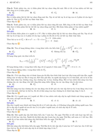 1. BỘ ĐỀ SỐ 1 165
Câu 8. Trước phiên tòa, các vị thẩm phán bắt tay nhau từng đôi một. Hỏi có tất cả bao nhiêu cái bắt tay
biết rằng có 8 vị thẩm phán.
A. A2
8. B. C2
8. C. C1
8. D. 16.
Lời giải.
Hai vị thẩm phán bất kỳ bắt tay nhau đúng một lần. Vậy số cái bắt tay là số tập con có 2 phần tử của tập 8
phần tử. Vậy có C2
8 cái bắt tay được thực hiện.
Chọn đáp án B 
Câu 9. Trước phiên tòa, các vị thẩm phán bắt tay nhau từng đôi một. Biết rằng có 36 cái bắt tay được thực
hiện (hai vị thẩm phán bất kỳ chỉ bắt tay nhau đúng một lần). Hỏi đoàn thẩm phán có bao nhiêu người?
A. 18. B. 10. C. 9. D. 8.
Lời giải.
Giả sử đoàn thẩm phán có n người (n ∈ N∗). Hai vị thẩm phán bất kỳ bắt tay nhau đúng một lần. Vậy số cái
bắt tay là số tập con có 2 phần tử của tập n phần tử. Do đó có C2
n cái bắt tay được thực hiện.
Theo bài ra ta có C2
n = 36 ⇔ n2 − n − 72 = 0 ⇔

n = 9 (thỏa mãn)
n = −8 (loại).
Chọn đáp án C 
Câu 10. Tìm số hạng không chứa x trong khai triển của biểu thức

1
3
√
x2
+
4
√
x3
17
với x  0.
A. C7
17. B. C17
8 . C. Không tồn tại. D. C8
17.
Lời giải.
Số hạng tổng quát của khai triển là
Tk+1 = Ck
17

1
3
√
x2
17−k
·

4
√
x3
k
= Ck
17

x−
2
3
17−k
·

x
3
4
k
= Ck
17x
17k−136
12 .
Số hạng không chứa x trong khai triển ứng với số nguyên k thỏa mãn
17k − 136
12
= 0 ⇔ k = 8.
Vậy số hạng không chứa x trong khai triển là C8
17.
Chọn đáp án D 
Câu 11. Có 8 vận động viên võ thuật tham gia thi đấu theo hình thức loại trực tiếp trong mỗi trận đấu, người
thắng cuộc sẽ tiếp tục đấu ở vòng sau. Kết thúc giải đấu, ba người xếp hạng ở vị trí thứ nhất, nhì và ba sẽ lần
lượt được nhận huy chương vàng, huy chương bạc và huy chương đồng. Hỏi có bao nhiêu khả năng trao huy
chương cho các vận động viên biết rằng khả năng chiến thắng của các vận động viên là như nhau.
A. A3
8. B. C3
8. C. 8!. D. 83.
Lời giải.
Mỗi khả năng trao huy chương cho các vận động viên là kết quả của việc sắp thứ tự của 3 vận động viên ở các
vị trí thứ nhất, thứ hai và thứ ba. Do đó số khả năng trao huy chương là số chỉnh hợp chập 3 của 8.
Chọn đáp án A 
Câu 12. Có 4 người nam và 3 người nữ. Hỏi có bao nhiêu cách sắp xếp họ ngồi thành một hàng ngang sao
cho nam, nữ ngồi xen kẽ nhau?
A. 4! · 3!. B. 7!. C. 4! · 5!. D. 4! + 3!.
Lời giải.
Sắp xếp 4 người nam thành một hàng khi đó có 4! cách sắp xếp, có 3 khoảng trống giữa những người nam. Sau
đó ta sắp xếp 3 người nữ xen kẽ vào 3 vị trí giữa 4 người nam, số cách sắp xếp là 3! cách.
Vậy có 4! · 3! cách sắp xếp.
Chọn đáp án A 
Câu 13. Một người sắp xếp thời khóa biểu cho 7 môn học. Do ngày Thứ Hai có tiết sinh hoạt tập thể nên
chỉ có 3 tiết học văn hóa. Người đó dự định sắp xếp 3 môn học cho ngày Thứ Hai, mỗi môn có 1 tiết học. Hỏi
người đó có bao nhiêu khả năng xếp thời khóa biểu cho ngày Thứ Hai đó?
A. C3
7. B. A3
7. C. 3!. D. 7!.
Lời giải.
Mỗi khả năng xếp thời khóa biểu cho ngày Thứ Hai đó là việc sắp xếp 3 môn học từ 7 môn học cho 3 tiết học
theo thứ tự. Do đó số cách sắp xếp là số chỉnh hợp chập 3 của 7.
Chọn đáp án B 
 