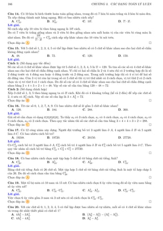 166 CHƯƠNG 3. CÁC DẠNG TOÁN LÝ LUẬN
Câu 14. Có 10 hòn bi kích thước hoàn toàn giống nhau, trong đó có 7 hòn bi màu trắng và 3 hòn bi màu đen.
Ta xếp chúng thành một hàng ngang. Hỏi có bao nhiêu cách xếp?
A. C3
10. B. A3
10. C. 10!. D. 7! · 3!.
Lời giải.
Số cách sắp xếp 10 viên bi theo hàng ngang là 10! cách.
Do có 7 viên bi trắng giống nhau và 3 viên bi đen giống nhau nên mỗi hoán vị của các viên bi cùng màu là
như nhau. Do đó có
10!
7! · 3!
= C3
10 cách sắp xếp khác nhau cho 10 viên bi nói trên.
Chọn đáp án A 
Câu 15. Với 5 chữ số 1, 2, 3, 4, 5 có thể lập được bao nhiêu số có 5 chữ số khác nhau sao cho hai chữ số chẵn
không đứng cạnh nhau?
A. 48. B. 72. C. 120. D. 150.
Lời giải.
Cách 1: (Sử dụng quy tắc đếm)
Số các số có 4 chữ số khác nhau được lập từ 5 chữ số 1, 2, 3, 4, 5 là 5! = 120. Ta tìm số các số có 4 chữ số khác
nhau sao cho hai chữ số chẵn đứng cạnh nhau. Vì chỉ có hai số chẵn là 2 và 4 nên chỉ có 2 trường hợp đó là số
2 đứng trước và 4 đứng sau hoặc 4 đứng trước và 2 đứng sau. Trong mỗi trường hợp thì có 4 ví trí để hai số
đó đứng vào. Còn 3 vị trí còn lại trong số có 5 chữ số thì vị trí thứ nhất có 3 cách chọn, vị trí thứ 2 có 2 cách
chọn và vị trí thứ 3 có 1 cách chọn. Do đó số các số có 4 chữ số khác nhau sao cho hai chữ số chẵn đứng cạnh
nhau bằng 2 × 4 × 3 × 2 × 1 = 48. Vậy số các số cần tìm bằng 120 − 48 = 72.
Cách 2: (Sử dụng chỉnh hợp)
Xếp 3 chữ số 1, 3, 5 theo hàng ngang ta có 3! cách. Khi đó có 4 khoảng trống (kể cả 2 đầu) để xếp các chữ số
2, 4 nên có A2
4 cách. Vậy số các số cần lập là 3 × A2
4 = 72.
Chọn đáp án B 
Câu 16. Từ các số 0, 1, 2, 7, 8, 9. Có bao nhiêu chữ số lẻ gồm 5 chữ số khác nhau?
A. 120. B. 184. C. 288. D. 360.
Lời giải.
Giả sử số cần chọn có dạng a1a2a3a4a5. Ta thấy a5 có 3 cách chọn, a1 có 4 cách chọn, a2 có 4 cách chọn, a3 có
3 cách chọn, a4 có 2 cách chọn. Theo quy tắc nhân thì số các chữ số cần tìm bằng 3 × 4 × 4 × 3 × 2 = 288.
Chọn đáp án C 
Câu 17. Có 12 công nhân xây dựng. Người đội trưởng bố trí 3 người làm ở A, 4 người làm ở B và 5 người
làm ở C. Có bao nhiêu cách bố trí?
A. 19248. B. 19720. C. 20150. D. 27720.
Lời giải.
Có C3
12 cách bố trí 3 người làm ở A, C4
9 cách bố trí 4 người làm ở B và C5
5 cách bố trí 5 người làm ở C. Theo
quy tắc nhân số cách bố trí bằng C3
12 × C4
9 × C5
5 = 27720.
Chọn đáp án D 
Câu 18. Có bao nhiêu cách chọn một tập hợp 5 chữ số từ bảng chữ cái tiếng Anh?
A. C5
26. B. A5
24. C. A5
26. D. C5
24.
Lời giải.
Bảng chữ cái tiếng Anh có 26 chữ số. Một tập hợp 5 chữ số từ bảng chữ cái tiếng Anh là một tổ hợp chập 5
của 26. Do đó số cách chọn cần tìm bằng C5
26.
Chọn đáp án A 
Câu 19. Một tổ bộ môn có 10 nam và 15 nữ. Có bao nhiêu cách chọn 6 ủy viên trong đó số ủy viên nam bằng
số ủy viên nữ?
A. C6
25. B. C3
10 · C3
15. C. A3
10 · A3
15. D. C6
10 · C6
15.
Lời giải.
Việc chọn 6 ủy viên gồm 3 nam và 3 nữ nên có số cách chọn là C3
10 · C3
15.
Chọn đáp án B 
Câu 20. Với các chữ số 0, 1, 2, 3, 4, 5 có thể lập được bao nhiêu số tự nhiên, mỗi số có 4 chữ số khác nhau
và trong đó nhất thiết phải có chữ số 1?
A. 4A3
5 − 3A3
4. B. A4
6 − A3
5

− A4
5 − A3
4

.
C. 4A3
5 − 4A2
4. D. A4
6 − A4
5.
 