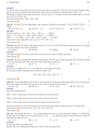 1. BỘ ĐỀ SỐ 1 167
Lời giải.
Có A4
6 cách lấy ra bốn chữ số và viết liền nhau theo thứ tự, trong đó có A3
5 cách viết có chữ số 0 đứng ở đầu.
Do đó, số các số tự nhiên có bốn chữ số khác nhau được chọn từ tập các chữ số đã cho là A4
6 − A3
5.
Nếu không có chữ số 1 thì tương tự như trên, số cách viết các số tự nhiên có bốn chữ số khác nhau từ các chữ
số 0, 2, 3, 4, 5 là A4
5 − A3
4.
Vậy kết quả là có A4
6 − A3
5

− A4
5 − A3
4

.
Chọn đáp án B 
Câu 21. Kí hiệu Ck
n là số tổ hợp chập k của n phần tử. Tính giá trị của tổng S = C0
2n +C2
2n32 +C4
2n34 + · · · +
C2n
2n32n.
A. 22n−1(22n + 1). B. 22n(22n−1 + 1). C. 22n+1(22n + 1). D. 22n(22n+1 + 1).
Lời giải.
Xét khai triển (1 + x)2n = C0
2n + C1
2nx + C2
2nx2 + · · · + C2n
2nx2n.
Chọn x = 3, ta được 42n = C0
2n + C1
2n3 + C2
2n32 + · · · + C2n
2n32n.
Chọn x = −3, ta được (−2)2n = C0
2n − C1
2n3 + C2
2n32 − · · · + C2n
2n32n.
Cộng vế với vế hai đẳng thức trên, ta có S = 22n−1 22n + 1

.
Chọn đáp án A 
Câu 22. Một đội văn nghệ có 20 người trong đó có 10 nam và 10 nữ. Hỏi có bao nhiêu cách chọn ra 5 người
sao cho có đúng 2 nam trong 5 người đó?
A. C3
10C2
11. B. C3
12C2
11. C. C2
10C3
10. D. C3
12C4
12.
Lời giải.
Cần chọn 2 trong số 10 nam và chọn tiếp 3 trong số 10 nữ. Vậy có C2
10C3
10 cách chọn.
Chọn đáp án C 
Câu 23. Cho một tập hợp gồm 10 phần tử khác nhau. Xét các tập con khác rỗng chứa một số chẵn các phần
tử rút ra từ tập hợp trên. Hãy tính xem có bao nhiêu tập con như vậy?
A. 210 − 1. B. 28 − 1. C. 211 − 1. D. 29 − 1.
Lời giải.
Số tập con có k phần tử (1 ≤ k ≤ 10) được rút ra từ 10 phần tử là Ck
10.
Số các tập con khác rỗng chứa một số chẵn các phần tử là
C2
10 + C4
10 + C6
10 + C8
10 + C10
10 = 29
− 1.
Chọn đáp án D 
Câu 24. Có một hộp đựng 2 viên bi đỏ, 3 viên bi trắng, 5 viên bi vàng. Chọn ngẫu nhiên 4 viên bi từ hộp đó.
Hỏi có bao nhiêu cách chọn để trong đó số viên bi lấy ra không đủ cả ba màu?
A. C4
7 + C4
8. B. C4
8 · C4
7. C. C4
7 + C5
8. D. C4
7 + C4
8 + C4
5.
Lời giải.
Ta có các trường hợp sau
TH1. 4 viên bi được chọn từ 2 màu đỏ và trắng. Số cách chọn là C4
5.
TH2. 4 viên bi được chọn từ 2 màu đỏ và vàng. Số cách chọn là C4
7
TH3. 4 viên bi được chọn từ 2 màu trắng và vàng. Số cách chọn là C4
8
Trong các các chọn ở trên có C4
5 cách chọn 4 viên bi cùng màu vàng ở trường hợp 2 và 3 bị trùng nhau.
Vậy số cách chọn thỏa mãn là C4
7 + C4
8 + C4
5 − C4
5 = C4
7 + C4
8.
Chọn đáp án A 
Câu 25. Cho đa giác đều A1A2 . . . A2n nội tiếp đường tròn tâm O, với n là số nguyên dương, n ≥ 2. Biết rằng
số tam giác có các đỉnh là ba trong số 2n điểm A1, A2, . . . , A2n nhiều gấp 20 lần số hình chữ nhật có đỉnh là
bốn trong 2n điểm đó, tìm n.
A. n = 7. B. n = 8. C. n = 9. D. n = 10.
Lời giải.
Số tam giác được tạo thành là C3
2n.
Đa giác đều có n đường chéo đi qua tâm O nên số hình chữ nhật là C2
n.
 
