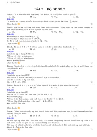 2. BỘ ĐỀ SỐ 2 169
BÀI 2. BỘ ĐỀ SỐ 2
Câu 1. Có 10 điểm nằm trên một đường tròn. Hỏi có thể vẽ được bao nhiêu tứ giác lồi?
A. C4
10. B. A4
10. C. C2
10. D. A2
10.
Lời giải.
Cứ 4 điểm bất kỳ trong 10 điểm đã cho sẽ tạo thành một tứ giác lồi. Do đó có C4
10 tứ giác.
Chọn đáp án A 
Câu 2. Một lớp học có 30 học sinh, trong đó có 20 học sinh nam. Có bao nhiêu các chọn ra một ban cán sự
gồm 4 học sinh trong đó có ít nhất một bạn học sinh nam?
A. C4
30. B. C4
20. C. C4
30 − C4
20. D. C4
30 − C4
10.
Lời giải.
Số cách chọn ra 4 học sinh bất kỳ là C4
30.
Số cách chọn ra 4 học sinh đều là nữ là C4
10.
Do đó, số cách chọn thỏa mãn yêu cầu là C4
30 − C4
10.
Chọn đáp án D 
Câu 3. Từ các số 0, 4, 5, 7, 9. Có bao nhiêu số có 4 chữ số khác nhau chia hết cho 5?
A. 96. B. 48. C. 60. D. 72.
Lời giải.
Gọi số cần lập có dạng abcd ta có:
* Nếu d = 0 có A3
4 số thỏa mãn.
* Nếu d = 5 có 3 · A2
4 số thỏa mãn.
Vậy có 96 số thỏa mãn.
Chọn đáp án A 
Câu 4. Cho các số 0, 1, 2, 3, 4, 5, 6, 7. Có bao nhiêu số gồm 5 chữ số khác nhau sao cho các số đó không tận
cùng bằng chữ số 5?
A. 5040. B. 840. C. 120. D. 720.
Lời giải.
Gọi số cần lập có dạng abcde
Theo bài ra ta có a có 7 cách chọn (trừ chữ số 0); e có 6 cách chọn.
Các chữ số còn lại có A3
6 cách chọn.
Vậy, có 7 · 6 · A3
6 = 5040. 
Câu 5. Từ các số 0, 1, 2, 3, 4, 5, 6. Có bao nhiêu số lẻ có 3 chữ số khác nhau nhỏ hơn 400?
A. 35. B. 210. C. 120. D. 6!.
Lời giải.
Gọi số cần lập có dạng abc.
Theo đề bài ra ta có a có 3 cách chọn (các chữ số 1, 2, 3).
Xét các trường hợp:
* Nếu a lẻ: Có 2 cách chọn a và 2 cách chọn c. Do đó có 2 · 2 · 5 = 20 số.
* Nếu a chẵn: Có 3 cách chọn c. Suy ra có 1 · 3 · 5 = 15 số.
Vậy, có 35 số thỏa mãn.
Chọn đáp án A 
Câu 6. Có bao nhiêu cách sắp xếp 3 nữ sinh và 3 nam sinh đứng thành một hàng dọc vào lớp sao cho các bạn
nữ đứng chung với nhau?
A. 3! · 3!. B. 3! · 3! · 2!. C. 3! · 4!. D. 6!.
Lời giải.
Ta thưc hiện xếp 3 bạn nam thành một hàng. Vì 3 nữ sinh đứng chung với nhau nên số cách xếp chính là số
cách xếp 3 bạn nữ vào giữa các hai bạn nam bất kỳ hoặc ở hai đầu.
Mặt khác với mỗi cách xếp trên, nếu hoán vị các bạn nữ với nhau, ta sẽ được một cách xếp khác phù hợp.
Vậy có 3! · 4! cách xếp thỏa mãn.
Chọn đáp án C 
 