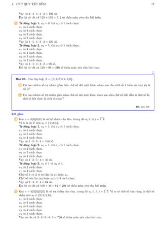 1. CÁC QUY TẮC ĐẾM 17
Vậy có 2 · 4 · 4 · 3 · 2 = 192 số.
Do đó có tất cả 120 + 192 = 312 số thỏa mãn yêu cầu bài toán.
2 Trường hợp 1. a5 = 0, thì a5 có 1 cách chọn.
a1 có 5 cách chọn.
a2 có 4 cách chọn.
a3 có 3 cách chọn.
a4 có 2 cách chọn.
Vậy có 1 · 5 · 4 · 3 · 2 = 120 số.
Trường hợp 2. a5 = 5, thì a5 có 1 cách chọn.
a1 có 4 cách chọn.
a2 có 4 cách chọn.
a3 có 3 cách chọn.
a4 có 2 cách chọn.
Vậy có 1 · 4 · 4 · 3 · 2 = 96 số.
Do đó có tất cả 120 + 96 = 216 số thỏa mãn yêu cầu bài toán.

Bài 28. Cho tập hợp A = {0; 1; 2; 3; 4; 5; 6}.
1 Có bao nhiêu số tự nhiên gồm bốn chữ số đôi một khác nhau sao cho chữ số 1 luôn có mặt và là
số lẻ?
2 Có bao nhiêu số tự nhiên gồm năm chữ số đôi một khác nhau sao cho chữ số bắt đầu là chữ số lẻ,
chữ số kết thúc là chữ số chẵn?
ĐS: 204; 720
Lời giải.
1 Gọi n = a1a2a3a4 là số tự nhiên cần tìm, trong đó ai ∈ A, i = 1, 4.
Vì n là số lẻ nên a4 ∈ {1; 3; 5}.
Trường hợp 1. a4 = 1, thì a4 có 1 cách chọn.
a1 có 5 cách chọn.
a2 có 5 cách chọn.
a3 có 4 cách chọn.
Vậy có 1 · 5 · 5 · 4 = 100 số.
Trường hợp 2. a1 = 1, thì a1 có 1 cách chọn.
a4 có 2 cách chọn.
a2 có 5 cách chọn.
a3 có 4 cách chọn.
Vậy có 1 · 2 · 5 · 4 = 40 số.
Trường hợp 3. a1 6= 1 và a4 6= 1.
a4 có 2 cách chọn.
a1 có 4 cách chọn.
Chữ số 1 có 2 vị trí đặt là a2 hoặc a3.
Chữ số còn lại (a2 hoặc a3) có 4 cách chọn.
Vậy có 2 · 4 · 2 · 4 = 64 số.
Do đó có tất cả 100 + 40 + 64 = 204 số thỏa mãn yêu cầu bài toán.
2 Gọi n = a1a2a3a4a5 là số tự nhiên cần tìm, trong đó ai ∈ A, i = 1, 5. Vì n có chữ số tận cùng là chữ số
chẵn nên a5 ∈ {0; 2; 4; 6}.
a1 có 3 cách chọn.
a5 có 4 cách chọn.
a2 có 5 cách chọn.
a3 có 4 cách chọn.
a4 có 3 cách chọn.
Vậy có tất cả 3 · 4 · 5 · 4 · 3 = 720 số thỏa mãn yêu cầu bài toán.
 