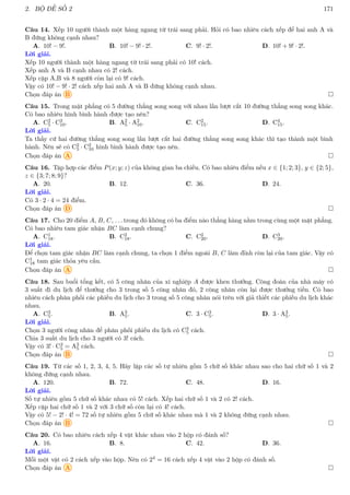 2. BỘ ĐỀ SỐ 2 171
Câu 14. Xếp 10 người thành một hàng ngang từ trái sang phải. Hỏi có bao nhiêu cách xếp để hai anh A và
B đứng không cạnh nhau?
A. 10! − 9!. B. 10! − 9! · 2!. C. 9! · 2!. D. 10! + 9! · 2!.
Lời giải.
Xếp 10 người thành một hàng ngang từ trái sang phải có 10! cách.
Xếp anh A và B cạnh nhau có 2! cách.
Xếp cặp A,B và 8 người còn lại có 9! cách.
Vậy có 10! − 9! · 2! cách xếp hai anh A và B đứng không cạnh nhau.
Chọn đáp án B 
Câu 15. Trong mặt phẳng có 5 đường thẳng song song với nhau lần lượt cắt 10 đường thẳng song song khác.
Có bao nhiêu hình bình hành được tạo nên?
A. C2
5 · C2
10. B. A2
5 · A2
10. C. C2
15. D. C4
15.
Lời giải.
Ta thấy cứ hai đường thẳng song song lần lượt cắt hai đường thẳng song song khác thì tạo thành một bình
hành. Nên sẽ có C2
5 · C2
10 hình bình hành được tạo nên.
Chọn đáp án A 
Câu 16. Tập hợp các điểm P(x; y; z) của không gian ba chiều. Có bao nhiêu điểm nếu x ∈ {1; 2; 3}, y ∈ {2; 5},
z ∈ {3; 7; 8; 9}?
A. 20. B. 12. C. 36. D. 24.
Lời giải.
Có 3 · 2 · 4 = 24 điểm.
Chọn đáp án D 
Câu 17. Cho 20 điểm A, B, C, . . . trong đó không có ba điểm nào thẳng hàng nằm trong cùng một mặt phẳng.
Có bao nhiêu tam giác nhận BC làm cạnh chung?
A. C1
18. B. C2
18. C. C2
20. D. C3
20.
Lời giải.
Để chọn tam giác nhận BC làm cạnh chung, ta chọn 1 điểm ngoài B, C làm đỉnh còn lại của tam giác. Vậy có
C1
18 tam giác thỏa yêu cầu.
Chọn đáp án A 
Câu 18. Sau buổi tổng kết, có 5 công nhân của xí nghiệp A được khen thưởng. Công đoàn của nhà máy có
3 suất đi du lịch để thưởng cho 3 trong số 5 công nhân đó, 2 công nhân còn lại được thưởng tiền. Có bao
nhiêu cách phân phối các phiếu du lịch cho 3 trong số 5 công nhân nói trên với giả thiết các phiếu du lịch khác
nhau.
A. C3
5. B. A3
5. C. 3 · C3
5. D. 3 · A3
5.
Lời giải.
Chọn 3 người công nhân để phân phối phiếu du lịch có C3
5 cách.
Chia 3 suất du lịch cho 3 người có 3! cách.
Vậy có 3! · C3
5 = A3
5 cách.
Chọn đáp án B 
Câu 19. Từ các số 1, 2, 3, 4, 5. Hãy lập các số tự nhiên gồm 5 chữ số khác nhau sao cho hai chữ số 1 và 2
không đứng cạnh nhau.
A. 120. B. 72. C. 48. D. 16.
Lời giải.
Số tự nhiên gồm 5 chữ số khác nhau có 5! cách. Xếp hai chữ số 1 và 2 có 2! cách.
Xếp cặp hai chữ số 1 và 2 với 3 chữ số còn lại có 4! cách.
Vậy có 5! − 2! · 4! = 72 số tự nhiên gồm 5 chữ số khác nhau mà 1 và 2 không đứng cạnh nhau.
Chọn đáp án B 
Câu 20. Có bao nhiêu cách xếp 4 vật khác nhau vào 2 hộp có đánh số?
A. 16. B. 8. C. 42. D. 36.
Lời giải.
Mỗi một vật có 2 cách xếp vào hộp. Nên có 24 = 16 cách xếp 4 vật vào 2 hộp có đánh số.
Chọn đáp án A 
 