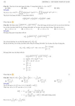 172 CHƯƠNG 3. CÁC DẠNG TOÁN LÝ LUẬN
Câu 21. Tìm hệ số của một hạng tử chứa x4 trong khai triển (1 + 2x + 3x2)10
A. 8085. B. 8086. C. 8014. D. 8055.
Lời giải.
Ta có (1 + 2x + 3x2)10 =
10
P
k=0
k
P
i=0
Ck
10Ci
k(2x)k−i(3x2)10−k =
10
P
k=0
k
P
i=0
Ck
10Ci
k2k−i310−kx20−k−i.
Vậy hệ số của hạng tử chứa x4 trong khai triển là
C10
10C6
1024
30
+ C9
10C7
922
31
+ C8
10C8
820
32
= 8085.
Chọn đáp án A 
Câu 22. Xét khai triển
h√
2log(10−3x) +
5
√
2(x−2) log 3
im
. Cho biết hạng tử thứ sáu là 21 và các hệ số thứ hai,
ba và bốn của khai triển là các số hạng thứ nhất, ba và năm của một cấp số cộng. Tìm giá trị của x.
A. x = 0 ∨ x = 2. B. x = 2 ∨ x = 1. C. x = 2 ∨ x = 3. D. x = 1 ∨ x = 3.
Lời giải.
Số hạng tổng quát trong khai triển là
Ck
m ·
p
2log(10−3x)
k
·
 5
p
2(x−2) log 3
m−k
Ta có hệ số thứ hai, ba và bốn lần lượt là C1
m, C2
m, C3
m.
Do hệ số thứ hai, ba và bốn của khai triển cũng là số hạng thứ nhất, ba và năm của cấp số cộng nên
C1
m + C3
m = 2C2
m ⇔ m2
− 9m + 14 = 0 ⇔

m = 2 (loại)
m = 7.
Số hạng thức sáu của khai triển là
C5
7
p
2log(10−3x)
2
·
 5
p
2(x−2) log 3
5
= 21
⇔ log(10 − 3x
) + log 3x−2
= 0
⇔ (3x
)2
− 10 · 3x
+ 9 = 0
⇔

3x
= 1
3x
= 2
⇔

x = 0
x = 2.
Chọn đáp án A 
Câu 23. Tính S = C0
n +
1
2
C1
n +
1
3
C2
n +
1
4
C3
n + · · · +
1
n + 1
Cn
n.
A.
2n+1 − 1
n + 1
. B.
2n + 1
n + 1
. C.
2n+1 − 2
n + 1
. D.
2n+1 + 1
n + 1
.
Lời giải.
Ta có với mọi n, k ∈ N∗ và n ≥ k ≥ 1 thì kCk
n = nCk−1
n−1.
Thật vậy, với n, k ∈ N∗ sao cho n ≥ k ≥ 1 thì
kCk
n = k ·
n!
(n − k)!k!
=
k · n · (n − 1)!
(n − k)!k · (k − 1)!
= n ·
(n − 1)!
(n − k)!(k − 1)!
= nCk−1
n−1. (điều phải chứng minh)
Suy ra ta có
1
k + 1
Ck
n =
1
n + 1
Ck+1
n+1.
 