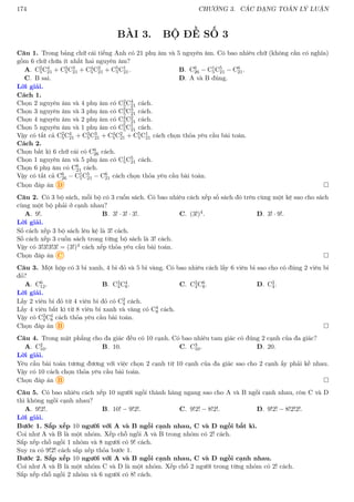 174 CHƯƠNG 3. CÁC DẠNG TOÁN LÝ LUẬN
BÀI 3. BỘ ĐỀ SỐ 3
Câu 1. Trong bảng chữ cái tiếng Anh có 21 phụ âm và 5 nguyên âm. Có bao nhiêu chữ (không cần có nghĩa)
gồm 6 chữ chứa ít nhất hai nguyên âm?
A. C2
5C4
21 + C3
5C3
21 + C4
5C2
21 + C5
5C1
21. B. C6
26 − C1
5C5
21 − C6
21.
C. B sai. D. A và B đúng.
Lời giải.
Cách 1.
Chọn 2 nguyên âm và 4 phụ âm có C2
5C4
21 cách.
Chọn 3 nguyên âm và 3 phụ âm có C3
5C3
21 cách.
Chọn 4 nguyên âm và 2 phụ âm có C4
5C2
21 cách.
Chọn 5 nguyên âm và 1 phụ âm có C5
5C1
21 cách.
Vậy có tất cả C2
5C4
21 + C3
5C3
21 + C4
5C2
21 + C5
5C1
21 cách chọn thỏa yêu cầu bài toán.
Cách 2.
Chọn bất kì 6 chữ cái có C6
26 cách.
Chọn 1 nguyên âm và 5 phụ âm có C1
5C5
21 cách.
Chọn 6 phụ âm có C6
21 cách.
Vậy có tất cả C6
26 − C1
5C5
21 − C6
21 cách chọn thỏa yêu cầu bài toán.
Chọn đáp án D 
Câu 2. Có 3 bộ sách, mỗi bộ có 3 cuốn sách. Có bao nhiêu cách xếp số sách đó trên cùng một kệ sao cho sách
cùng một bộ phải ở cạnh nhau?
A. 9!. B. 3! · 3! · 3!. C. (3!)4. D. 3! · 9!.
Lời giải.
Số cách xếp 3 bộ sách lên kệ là 3! cách.
Số cách xếp 3 cuốn sách trong từng bộ sách là 3! cách.
Vậy có 3!3!3!3! = (3!)4 cách xếp thỏa yêu cầu bài toán.
Chọn đáp án C 
Câu 3. Một hộp có 3 bi xanh, 4 bi đỏ và 5 bi vàng. Có bao nhiêu cách lấy 6 viên bi sao cho có đúng 2 viên bi
đỏ?
A. C6
12. B. C2
4C4
8. C. C2
4C6
8. D. C2
4.
Lời giải.
Lấy 2 viên bi đỏ từ 4 viên bi đỏ có C2
4 cách.
Lấy 4 viên bất kì từ 8 viên bi xanh và vàng có C4
8 cách.
Vậy có C2
4C4
8 cách thỏa yêu cầu bài toán.
Chọn đáp án B 
Câu 4. Trong mặt phẳng cho đa giác đều có 10 cạnh. Có bao nhiêu tam giác có đúng 2 cạnh của đa giác?
A. C2
10. B. 10. C. C3
10. D. 20.
Lời giải.
Yêu cầu bài toán tương đương với việc chọn 2 cạnh từ 10 cạnh của đa giác sao cho 2 cạnh ấy phải kề nhau.
Vậy có 10 cách chọn thỏa yêu cầu bài toán.
Chọn đáp án B 
Câu 5. Có bao nhiêu cách xếp 10 người ngồi thành hàng ngang sao cho A và B ngồi cạnh nhau, còn C và D
thì không ngồi cạnh nhau?
A. 9!2!. B. 10! − 9!2!. C. 9!2! − 8!2!. D. 9!2! − 8!2!2!.
Lời giải.
Bước 1. Sắp xếp 10 người với A và B ngồi cạnh nhau, C và D ngồi bất kì.
Coi như A và B là một nhóm. Xếp chỗ ngồi A và B trong nhóm có 2! cách.
Sắp xếp chỗ ngồi 1 nhóm và 8 người có 9! cách.
Suy ra có 9!2! cách sắp xếp thỏa bước 1.
Bước 2. Sắp xếp 10 người với A và B ngồi cạnh nhau, C và D ngồi cạnh nhau.
Coi như A và B là một nhóm C và D là một nhóm. Xếp chỗ 2 người trong từng nhóm có 2! cách.
Sắp xếp chỗ ngồi 2 nhóm và 6 người có 8! cách.
 