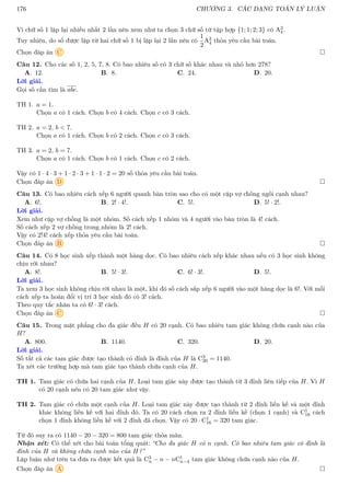 176 CHƯƠNG 3. CÁC DẠNG TOÁN LÝ LUẬN
Vì chữ số 1 lặp lại nhiều nhất 2 lần nên xem như ta chọn 3 chữ số từ tập hợp {1; 1; 2; 3} có A3
4.
Tuy nhiên, do số được lập từ hai chữ số 1 bị lặp lại 2 lần nên có
1
2
A3
4 thỏa yêu cầu bài toán.
Chọn đáp án C 
Câu 12. Cho các số 1, 2, 5, 7, 8. Có bao nhiêu số có 3 chữ số khác nhau và nhỏ hơn 278?
A. 12. B. 8. C. 24. D. 20.
Lời giải.
Gọi số cần tìm là abc.
TH 1. a = 1.
Chọn a có 1 cách. Chọn b có 4 cách. Chọn c có 3 cách.
TH 2. a = 2, b  7.
Chọn a có 1 cách. Chọn b có 2 cách. Chọn c có 3 cách.
TH 3. a = 2, b = 7.
Chọn a có 1 cách. Chọn b có 1 cách. Chọn c có 2 cách.
Vậy có 1 · 4 · 3 + 1 · 2 · 3 + 1 · 1 · 2 = 20 số thỏa yêu cầu bài toán.
Chọn đáp án D 
Câu 13. Có bao nhiêu cách xếp 6 người quanh bàn tròn sao cho có một cặp vợ chồng ngồi cạnh nhau?
A. 6!. B. 2! · 4!. C. 5!. D. 5! · 2!.
Lời giải.
Xem như cặp vợ chồng là một nhóm. Số cách xếp 1 nhóm và 4 người vào bàn tròn là 4! cách.
Số cách xếp 2 vợ chồng trong nhóm là 2! cách.
Vậy có 2!4! cách xếp thỏa yêu cầu bài toán.
Chọn đáp án B 
Câu 14. Có 8 học sinh xếp thành một hàng dọc. Có bao nhiêu cách xếp khác nhau nếu có 3 học sinh không
chịu rời nhau?
A. 8!. B. 5! · 3!. C. 6! · 3!. D. 5!.
Lời giải.
Ta xem 3 học sinh không chịu rời nhau là một, khi đó số cách sắp xếp 6 người vào một hàng dọc là 6!. Với mỗi
cách xếp ta hoán đổi vị trí 3 học sinh đó có 3! cách.
Theo quy tắc nhân ta có 6! · 3! cách.
Chọn đáp án C 
Câu 15. Trong mặt phẳng cho đa giác đều H có 20 cạnh. Có bao nhiêu tam giác không chứa cạnh nào của
H?
A. 800. B. 1140. C. 320. D. 20.
Lời giải.
Số tất cả các tam giác được tạo thành có đỉnh là đỉnh của H là C3
20 = 1140.
Ta xét các trường hợp mà tam giác tạo thành chứa cạnh của H.
TH 1. Tam giác có chứa hai cạnh của H. Loại tam giác này được tạo thành từ 3 đỉnh liên tiếp của H. Vì H
có 20 cạnh nên có 20 tam giác như vậy.
TH 2. Tam giác có chứa một cạnh của H. Loại tam giác này được tạo thành từ 2 đỉnh liền kề và một đỉnh
khác không liền kề với hai đỉnh đó. Ta có 20 cách chọn ra 2 đỉnh liền kề (chọn 1 cạnh) và C1
16 cách
chọn 1 đỉnh không liền kề với 2 đỉnh đã chọn. Vậy có 20 · C1
16 = 320 tam giác.
Từ đó suy ra có 1140 − 20 − 320 = 800 tam giác thỏa mãn.
Nhận xét: Có thể xét cho bài toán tổng quát: “Cho đa giác H có n cạnh. Có bao nhiêu tam giác có đỉnh là
đỉnh của H và không chứa cạnh nào của H?”
Lập luận như trên ta đưa ra được kết quả là C3
n − n − nC1
n−4 tam giác không chứa cạnh nào của H.
Chọn đáp án A 
 