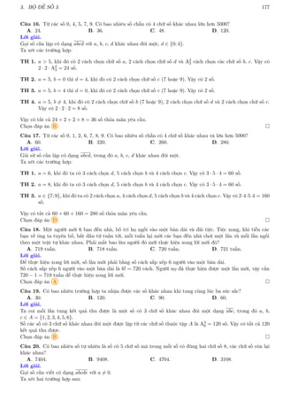 3. BỘ ĐỀ SỐ 3 177
Câu 16. Từ các số 0, 4, 5, 7, 9. Có bao nhiêu số chẵn có 4 chữ số khác nhau lớn hơn 5000?
A. 24. B. 36. C. 48. D. 120.
Lời giải.
Gọi số cần lập có dạng abcd với a, b, c, d khác nhau đôi một, d ∈ {0; 4}.
Ta xét các trường hợp:
TH 1. a  5, khi đó có 2 cách chọn chữ số a, 2 cách chọn chữ số d và A2
3 cách chọn các chữ số b, c. Vậy có
2 · 2 · A2
3 = 24 số.
TH 2. a = 5, b = 0 thì d = 4, khi đó có 2 cách chọn chữ số c (7 hoặc 9). Vậy có 2 số.
TH 3. a = 5, b = 4 thì d = 0, khi đó có 2 cách chọn chữ số c (7 hoặc 9). Vậy có 2 số.
TH 4. a = 5, b 6= 4, khi đó có 2 cách chọn chữ số b (7 hoặc 9), 2 cách chọn chữ số d và 2 cách chọn chữ số c.
Vậy có 2 · 2 · 2 = 8 số.
Vậy có tất cả 24 + 2 + 2 + 8 = 36 số thỏa mãn yêu cầu.
Chọn đáp án B 
Câu 17. Từ các số 0, 1, 2, 6, 7, 8, 9. Có bao nhiêu số chẵn có 4 chữ số khác nhau và lớn hơn 5000?
A. 60. B. 320. C. 260. D. 280.
Lời giải.
Giả sử số cần lập có dạng abcd, trong đó a, b, c, d khác nhau đôi một.
Ta xét các trường hợp:
TH 1. a = 6, khi đó ta có 3 cách chọn d, 5 cách chọn b và 4 cách chọn c. Vậy có 3 · 5 · 4 = 60 số.
TH 2. a = 8, khi đó ta có 3 cách chọn d, 5 cách chọn b và 4 cách chọn c. Vậy có 3 · 5 · 4 = 60 số.
TH 3. a ∈ {7; 9}, khi đó ta có 2 cách chọn a, 4 cách chọn d, 5 cách chọn b và 4 cách chọn c. Vậy có 2·4·5·4 = 160
số.
Vậy có tất cả 60 + 60 + 160 = 280 số thỏa mãn yêu cầu.
Chọn đáp án D 
Câu 18. Một người mời 6 bạn đến nhà, bố trí họ ngồi vào một bàn dài và đãi tiệc. Tiệc xong, khi tiễn các
bạn về ông ta tuyên bố, bắt đầu từ tuần tới, mỗi tuần lại mời các bạn đến nhà chơi một lần và mỗi lần ngồi
theo một trật tự khác nhau. Phải mất bao lâu người đó mới thực hiện xong lời mời đó?
A. 719 tuần. B. 718 tuần. C. 720 tuần. D. 721 tuần.
Lời giải.
Để thực hiện xong lời mời, số lần mời phải bằng số cách sắp xếp 6 người vào một bàn dài.
Số cách sắp xếp 6 người vào một bàn dài là 6! = 720 cách. Người nọ đã thực hiện được một lần mời, vậy cần
720 − 1 = 719 tuần để thực hiện xong lời mời.
Chọn đáp án A 
Câu 19. Có bao nhiêu trường hợp ta nhận được các số khác nhau khi tung cùng lúc ba súc sắc?
A. 30. B. 120. C. 90. D. 60.
Lời giải.
Ta coi mỗi lần tung kết quả thu được là một số có 3 chữ số khác nhau đôi một dạng abc, trong đó a, b,
c ∈ A = {1, 2, 3, 4, 5, 6}.
Số các số có 3 chữ số khác nhau đôi một được lập từ các chữ số thuộc tập A là A3
6 = 120 số. Vậy có tất cả 120
kết quả thu được.
Chọn đáp án B 
Câu 20. Có bao nhiêu số tự nhiên là số có 5 chữ số mà trong mỗi số có đúng hai chữ số 8, các chữ số còn lại
khác nhau?
A. 7404. B. 9408. C. 4704. D. 3108.
Lời giải.
Gọi số cần viết có dạng abcde với a 6= 0.
Ta xét hai trường hợp sau:
 