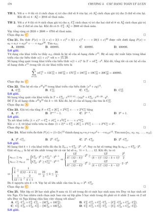 178 CHƯƠNG 3. CÁC DẠNG TOÁN LÝ LUẬN
TH 1. Với a = 8 thì có 4 cách chọn vị trí cho chữ số 8 còn lại, có A3
9 cách chọn giá trị cho 3 chữ số còn lại.
Khi đó có 4 · A3
9 = 2016 số thoả mãn.
TH 2. Với a 6= 8 thì có 8 cách chọn giá trị cho a, C2
4 cách chọn vị trí cho hai chữ số 8 và A2
8 cách chọn giá trị
cho 2 chữ số còn lại. Khi đó có 8 · C2
4 · A2
8 = 2688 số thoả mãn.
Vậy tổng cộng có 2016 + 2688 = 4704 số thoả mãn.
Chọn đáp án C 
Câu 21. Đa thức P(x) = (1 + x) + 2(1 + x)2 + 3(1 + x)3 + · · · + 20(1 + x)20 được viết dưới dạng P(x) =
a0 + a1x + a2x2 + · · · + a20x20. Tìm a15.
A. 400996. B. 400895. C. 400995. D. 400896.
Lời giải.
Từ dạng của khai triển ta thấy a15 chính là hệ số của số hạng chứa x15. Hệ số này chỉ xuất hiện trong khai
triển của các biểu thức n(1 + x)n với n = 15, 20.
Số hạng tổng quát trong khai triển của biểu thức n(1 + x)n là T = nCk
n · xk. Khi đó, tổng tất cả các hệ số của
số hạng chứa x15 trong tất cả các khai triển trên là
20
X
n=15
nC15
n = 15C15
15 + 16C15
16 + 17C15
17 + 18C15
18 + 19C15
19 + 20C15
20 = 400995.
Chọn đáp án C 
Câu 22. Tìm hệ số của x25y10 trong khai triển của biểu thức (x3 + xy)15.
A. C10
15. B. C11
15. C. C9
15. D. C12
15.
Lời giải.
Số hạng tổng quát của khai triển là T = Ck
15 · x3(15−k) · (xy)k = Ck
15 · x45−2k · yk.
Để T là số hạng chứa x25y10 thì k = 10. Khi đó, hệ số của số hạng cần tìm là C10
15.
Chọn đáp án A 
Câu 23. Giá trị của tổng S = C0
n + 2C1
n + 22C2
n + · · · + 2nCn
n bằng
A. 3n. B. 3n+1 − 1. C. 3n−1. D. 3n + 1.
Lời giải.
Ta xét khai triển (1 + x)n = C0
n + xC1
n + x2C2
n + · · · + xnCn
n.
Khi x = 2, từ khai triển trên ta được (1 + 2)n = C0
n + 2C1
n + 22C2
n + · · · + 2nCn
n = 3n.
Chọn đáp án A 
Câu 24. Khai triển đa thức P(x) = (1+2x)12 thành dạng a0+a1x+a2x2+· · ·+a12x12. Tìm max{a1, a2, a3, . . . , a12}.
A. 28 · C5
11. B. 29 · C7
12. C. 28 · C8
12. D. 28 · C8
11.
Lời giải.
Số hạng thứ k + 1 của khai triển đã cho là Tk+1 = Ck
12 · 2k · xk. Suy ra hệ số tương ứng là ak+1 = Ck
12 · 2k.
Giải sử ak+1 là hệ số lớn nhất trong tất cả các hệ số ai, ∀i = 1, . . . , 12. Khi đó, ta có
(
ak+1 ≥ ak
ak+1 ≥ ak+2
⇔
(
Ck
12 · 2k
≥ Ck−1
12 · 2k−1
Ck
12 · 2k
≥ Ck+1
12 · 2k+1
⇔







12!
k! · (12 − k)!
· 2k
≥
12!
(k − 1)! · (12 − k + 1)!
·
2k
2
12!
k! · (12 − k)!
· 2k
≥
12!
(k + 1)! · (12 − k − 1)!
· 2 · 2k
⇔







1
k
≥
1
2(12 − k + 1)
1
12 − k
≥
2
k + 1
⇔
23
3
≤ k ≤
26
3
.
Do k nguyên nên k = 8. Vậy hệ số lớn nhất cần tìm là a9 = 28 · C8
12.
Chọn đáp án C 
Câu 25. Một lớp có 20 học sinh gồm 9 nam và 11 nữ trong đó có một học sinh nam tên Duy và học sinh nữ
tên Nga. Có bao nhiêu cách chọn một ban cán sự lớp gồm 5 học sinh trong đó phải có ít nhất 2 nam và 2 nữ
nếu Duy và Nga không chịu làm việc chung với nhau?
A. C1
9 · C7
11 + C3
9 · C2
11 − 8C2
10 + 10C2
8

. B. C2
9 · C3
11 + C3
9 · C2
11 − C2
8 · C2
10 + C1
10 · C2
8

.
C. C2
9 · C3
10 + C2
10 · C3
9 − 8C2
10 + 10C2
10

. D. C2
9 · C3
11 + C3
9 · C2
11 − C1
8 · C2
10 + C1
10 · C2
8

.
Lời giải.
 