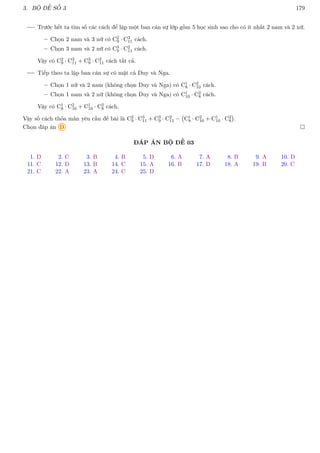3. BỘ ĐỀ SỐ 3 179
Trước hết ta tìm số các cách để lập một ban cán sự lớp gồm 5 học sinh sao cho có ít nhất 2 nam và 2 nữ.
– Chọn 2 nam và 3 nữ có C2
9 · C3
11 cách.
– Chọn 3 nam và 2 nữ có C3
9 · C2
11 cách.
Vậy có C2
9 · C3
11 + C3
9 · C2
11 cách tất cả.
Tiếp theo ta lập ban cán sự có mặt cả Duy và Nga.
– Chọn 1 nữ và 2 nam (không chọn Duy và Nga) có C1
8 · C2
10 cách.
– Chọn 1 nam và 2 nữ (không chọn Duy và Nga) có C1
10 · C2
8 cách.
Vậy có C1
8 · C2
10 + C1
10 · C2
8 cách.
Vậy số cách thỏa mãn yêu cầu đề bài là C2
9 · C3
11 + C3
9 · C2
11 − C1
8 · C2
10 + C1
10 · C2
8

.
Chọn đáp án D 
ĐÁP ÁN BỘ ĐỀ 03
1. D 2. C 3. B 4. B 5. D 6. A 7. A 8. B 9. A 10. D
11. C 12. D 13. B 14. C 15. A 16. B 17. D 18. A 19. B 20. C
21. C 22. A 23. A 24. C 25. D
 