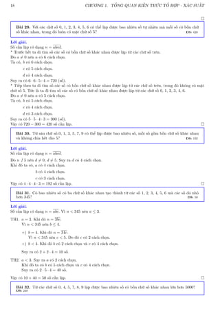 18 CHƯƠNG 1. TỔNG QUAN KIẾN THỨC TỔ HỢP - XÁC SUẤT

Bài 29. Với các chữ số 0, 1, 2, 3, 4, 5, 6 có thể lập được bao nhiêu số tự nhiên mà mỗi số có bốn chữ
số khác nhau, trong đó luôn có mặt chữ số 5? ĐS: 420
Lời giải.
Số cần lập có dạng n = abcd.
* Trước hết ta đi tìm số các số có bốn chữ số khác nhau được lập từ các chữ số trên.
Do a 6= 0 nên a có 6 cách chọn.
Ta có, b có 6 cách chọn.
c có 5 cách chọn.
d có 4 cách chọn.
Suy ra có 6 · 6 · 5 · 4 = 720 (số).
* Tiếp theo ta đi tìm số các số có bốn chữ số khác nhau được lập từ các chữ số trên, trong đó không có mặt
chữ số 5. Tức là ta đi tìm số các số có bốn chữ số khác nhau được lập từ các chữ số 0, 1, 2, 3, 4, 6.
Do a 6= 0 nên a có 5 cách chọn.
Ta có, b có 5 cách chọn.
c có 4 cách chọn.
d có 3 cách chọn.
Suy ra có 5 · 5 · 4 · 3 = 300 (số).
Vậy có 720 − 300 = 420 số cần lập. 
Bài 30. Từ sáu chữ số 0, 1, 3, 5, 7, 9 có thể lập được bao nhiêu số, mỗi số gồm bốn chữ số khác nhau
và không chia hết cho 5? ĐS: 192
Lời giải.
Số cần lập có dạng n = abcd.
Do n 6
.
.
. 5 nên d 6= 0, d 6= 5. Suy ra d có 4 cách chọn.
Khi đó ta có, a có 4 cách chọn.
b có 4 cách chọn.
c có 3 cách chọn.
Vậy có 4 · 4 · 4 · 3 = 192 số cần lập. 
Bài 31. Có bao nhiêu số có ba chữ số khác nhau tạo thành từ các số 1, 2, 3, 4, 5, 6 mà các số đó nhỏ
hơn 345? ĐS: 50
Lời giải.
Số cần lập có dạng n = abc. Vì n  345 nên a ≤ 3.
TH1. a = 3. Khi đó n = 3bc.
Vì n  345 nên b ≤ 4.
+) b = 4. Khi đó n = 34c.
Vì n  345 nên c  5. Do đó c có 2 cách chọn.
+) b  4. Khi đó b có 2 cách chọn và c có 4 cách chọn.
Suy ra có 2 + 2 · 4 = 10 số.
TH2. a  3. Suy ra a có 2 cách chọn.
Khi đó ta có b có 5 cách chọn và c có 4 cách chọn.
Suy ra có 2 · 5 · 4 = 40 số.
Vậy có 10 + 40 = 50 số cần lập. 
Bài 32. Từ các chữ số 0, 4, 5, 7, 8, 9 lập được bao nhiêu số có bốn chữ số khác nhau lớn hơn 5000?
ĐS: 240
 