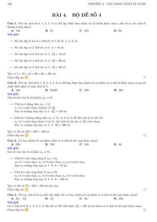 180 CHƯƠNG 3. CÁC DẠNG TOÁN LÝ LUẬN
BÀI 4. BỘ ĐỀ SỐ 4
Câu 1. Với các chữ số 0, 1, 2, 3, 4 có thể lập được bao nhiêu số tự nhiên khác nhau, mỗi số có các chữ số
không trùng nhau?
A. 120. B. 72. C. 261. D. 60.
Lời giải.
Số cần lập là số có 1 chữ số: có 5 số (0, 1, 2, 3, 4).
Số cần lập có 2 chữ số: có 4 · 4 = 16 số.
Số cần lập có 3 chữ số: có 4 · A2
4 = 48 số.
Số cần lập có 4 chữ số: có 4 · A3
4 = 96 số.
Số cần lập có 5 chữ số: có 4 · A4
4 = 96 số.
Vậy có 5 + 16 + 48 + 96 + 96 = 261 số.
Chọn đáp án C 
Câu 2. Với các chữ số 0, 1, 2, 3, 4, 5, 6 có thể lập được bao nhiêu số tự nhiên có 4 chữ số khác nhau trong đó
nhất thiết phải có mặt chữ số 5.
A. 420. B. 50400. C. 220. D. 480.
Lời giải.
Gọi số cần tìm là a1a2a3a4 (a1 6= 0).
Chữ số 5 đứng đầu (a1 = 5):
a1 có 1 cách chọn; a2a3a4 có A3
6.
Suy ra trường hợp này có 1 · A3
6 = 120 số.
Chữ số 5 không đứng đầu (a1 6= 5): có 3 vị trí để đặt chữ số 5, khi đó:
a1 có 5 cách chọn (khác 0 và 5); hai chữ số còn lại có A2
5 cách chọn.
Suy ra trường hợp này có 3 · 5 · A2
5 = 300 số.
Vậy có tất cả 120 + 300 = 420 số.
Chọn đáp án A 
Câu 3. Có bao nhiêu số tự nhiên chẵn có 3 chữ số đôi một khác nhau?
A. 328. B. 320. C. 248. D. 40.
Lời giải.
Gọi số cần tìm là a1a2a3 (a1 6= 0).
Chữ số cuổi cùng bằng 0 (a3 = 0):
a3 có 1 cách chọn; a1 có 9 cách chọn; a2 có 8 cách chọn.
Suy ra trường hợp này có 1 · 9 · 8 = 72 số.
Chữ số cuổi cùng khác 0 (a3 6= 0):
a3 có 4 cách chọn; a1 có 8 cách chọn; a2 có 8 cách chọn.
Suy ra trường hợp này có 4 · 8 · 8 = 256 số.
Vậy có tất cả 72 + 256 = 328 số cần tìm.
Chọn đáp án A 
Câu 4. Từ các chữ số lẻ có thể viết được tất cả bao nhiêu số tự nhiên có 4 chữ số đôi một khác nhau?
A. A4
5 − A3
4. B. A4
5. C. 96. D. 100.
Lời giải.
Có 5 chữ số lẻ là 1, 3, 5, 7, 9. Do đó có thể viết được A4
5 = 120 số tự nhiên có 4 chữ số đôi một khác nhau.
Chọn đáp án B 
 