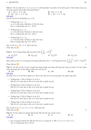 4. BỘ ĐỀ SỐ 4 181
Câu 5. Từ các chữ số 0, 1, 2, 3, 4, 5, 6, 7 có thể lập được bao nhiêu số tự nhiên gồm 5 chữ số khác nhau sao
cho một trong 3 chữ số đầu tiên phải bằng 7.
A. 1 · A4
7 + 1 · 2 · 6 · A3
6. B. 1A4
7 + 1 · 6 · A3
6.
C. A5
8 − A4
7 + 1 · 2 · 6 · A3
6. D. 1 · A4
7 + 1 · 2 · 7 · A3
6.
Lời giải.
Gọi số cần tìm là a1a2a3a4a5 (a1 6= 0).
Trường hợp 1: a1 = 7
a1 có 1 cách chọn; a2a3a4a5 có A4
7 cách chọn.
Suy ra trường hợp này có 1 · A4
7 số.
Trường hợp 2: a2 = 7
a1 có 6 cách chọn; 7a3a4a5 có A3
6 cách chọn.
Suy ra trường hợp này có 6 · A3
6 số.
Trường hợp 3: a3 = 7
a1 có 6 cách chọn; a27a4a5 có A3
6 cách chọn.
Suy ra trường hợp này có 6 · A3
6 số.
Vậy có tất cả 1 · A4
7 + 2 · 6 · A3
6 số cần tìm.
Chọn đáp án A 
Câu 6. Tìm số hạng đứng giữa của khai triển

1
5
√
x
+ 3
√
x
10
.
A. C5
10
3
√
x2. B. C4
10x 3
√
x. C. C5
11
3
√
x2. D. C6
11x 3
√
x.
Lời giải.
Khai triển có tất cả 11 số hạng nên số hạng ở giữa ứng với k = 5. Số hạng đó là C5
10 ·

1
5
√
x
5
·( 3
√
x)
5
= C5
10
3
√
x2.
Chọn đáp án A 
Câu 7. Cô dâu và chú rể mời 4 người bạn đứng thành một hàng để chụp ảnh cùng với mình. Có bao nhiêu
cách xếp hàng nếu cô dâu đứng ở phía bên trái chú rể?
A. 240. B. 360. C. 480. D. 600.
Lời giải.
Ta đánh số 6 vị trí để xếp 6 người từ 1 đến 6 theo thứ tự từ trái sang phải của người chụp ảnh.
Trường hợp 1: Chú rể đứng ở vị trí số 1.
Khi đó có 5 cách xếp cô dâu và 4! cách xếp 4 người còn lại.
Trường hợp 2: Chú rể đứng ở vị trí số 2.
Khi đó có 4 cách xếp cô dâu và 4! cách xếp 4 người còn lại.
Trường hợp 3: Chú rể đứng ở vị trí số 3.
Khi đó có 3 cách xếp cô dâu và 4! cách xếp 4 người còn lại.
Trường hợp 4: Chú rể đứng ở vị trí số 4.
Khi đó có 2 cách xếp cô dâu và 4! cách xếp 4 người còn lại.
Trường hợp 5: Chú rể đứng ở vị trí số 5.
Khi đó có 1 cách xếp cô dâu và 4! cách xếp 4 người còn lại.
Vậy có tất cả 4! · (1 + 2 + 3 + 4 + 5) = 360 cách xếp.
Chọn đáp án B 
Câu 8. Có bao nhiêu số nguyên không lớn 100 chia hết cho 4 hoặc cho 6.
A. 16. B. 34. C. 17. D. 33.
Lời giải.
Các số nguyên không lớn 100 chia hết cho 4 có dạng 4k ≤ 100, k ∈ Z ⇒ k ≤ 25, k ∈ Z.
Suy ra trường hợp này có 26 số.
 