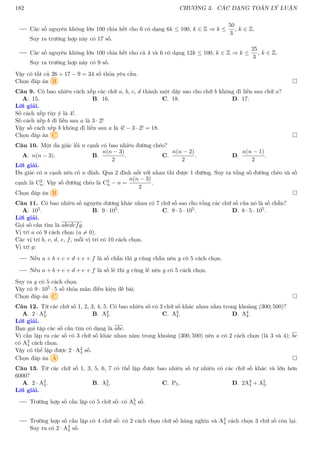 182 CHƯƠNG 3. CÁC DẠNG TOÁN LÝ LUẬN
Các số nguyên không lớn 100 chia hết cho 6 có dạng 6k ≤ 100, k ∈ Z ⇒ k ≤
50
3
, k ∈ Z.
Suy ra trường hợp này có 17 số.
Các số nguyên không lớn 100 chia hết cho cả 4 và 6 có dạng 12k ≤ 100, k ∈ Z ⇒ k ≤
25
3
, k ∈ Z.
Suy ra trường hợp này có 9 số.
Vậy có tất cả 26 + 17 − 9 = 34 số thỏa yêu cầu.
Chọn đáp án B 
Câu 9. Có bao nhiêu cách xếp các chữ a, b, c, d thành một dãy sao cho chữ b không đi liền sau chữ a?
A. 15. B. 16. C. 18. D. 17.
Lời giải.
Số cách xếp tùy ý là 4!.
Số cách xếp b đi liền sau a là 3 · 2!
Vậy số cách xếp b không đi liền sau a là 4! − 3 · 2! = 18.
Chọn đáp án C 
Câu 10. Một đa giác lồi n cạnh có bao nhiêu đường chéo?
A. n(n − 3). B.
n(n − 3)
2
. C.
n(n − 2)
2
. D.
n(n − 1)
2
.
Lời giải.
Đa giác có n cạnh nên có n đỉnh. Qua 2 đỉnh nối với nhau thì được 1 đường. Suy ra tổng số đường chéo và số
cạnh là C2
n. Vậy số đường chéo là C2
n − n =
n(n − 3)
2
.
Chọn đáp án B 
Câu 11. Có bao nhiêu số nguyên dương khác nhau có 7 chữ số sao cho tổng các chữ số của nó là số chẵn?
A. 105. B. 9 · 105. C. 9 · 5 · 105. D. 8 · 5 · 105.
Lời giải.
Gọi số cần tìm là abcdefg.
Vị trí a có 9 cách chọn (a 6= 0).
Các vị trí b, c, d, e, f, mỗi vị trí có 10 cách chọn.
Vị trí g:
Nếu a + b + c + d + e + f là số chẵn thì g cũng chẵn nên g có 5 cách chọn.
Nếu a + b + c + d + e + f là số lẻ thì g cũng lẻ nên g có 5 cách chọn.
Suy ra g có 5 cách chọn.
Vậy có 9 · 105 · 5 số thỏa mãn điều kiện đề bài.
Chọn đáp án C 
Câu 12. Từ các chữ số 1, 2, 3, 4, 5. Có bao nhiêu số có 3 chữ số khác nhau nằm trong khoảng (300; 500)?
A. 2 · A2
4. B. A2
4. C. A3
4. D. A4
4.
Lời giải.
Bạn gọi tập các số cần tìm có dạng là abc.
Vì cần lập ra các số có 3 chữ số khác nhau năm trong khoảng (300, 500) nên a có 2 cách chọn (là 3 và 4); bc
có A2
4 cách chọn.
Vậy có thể lập được 2 · A2
4 số.
Chọn đáp án A 
Câu 13. Từ các chữ số 1, 3, 5, 6, 7 có thể lập được bao nhiêu số tự nhiên có các chữ số khác và lớn hơn
6000?
A. 2 · A3
4. B. A5
5. C. P5. D. 2A3
4 + A5
5.
Lời giải.
Trường hợp số cần lập có 5 chữ số: có A5
5 số.
Trường hợp số cần lập có 4 chữ số: có 2 cách chọn chữ số hàng nghìn và A3
4 cách chọn 3 chữ số còn lại.
Suy ra có 2 · A3
4 số.
 