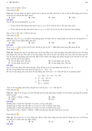 4. BỘ ĐỀ SỐ 4 183
Vậy có tất cả 2A3
4 + A5
5 số.
Chọn đáp án D 
Câu 14. Có bao nhiêu số gồm 5 chữ số mà 3 chữ số sau đều nhỏ hơn 6, còn 2 chữ số đầu không nhỏ hơn 6
trong đó các chữ số đều khác nhau?
A. 1440. B. 1442. C. 1444. D. 1446.
Lời giải.
Gọi số cần tìm là a1a2a3a4a5 (a1 6= 0).
Vì hai chữ số đầu không nhỏ hơn 6 nên a1, a2 ∈ {6; 7; 8; 9} do đó có A2
4 cách chọn a1a2.
Vì ba chữ số sau đều nhỏ hơn 6 nên a3, a4, a5 ∈ {0; 1; 2; 3; 4; 5} do đó có A3
6 cách chọn a3a4a5.
Vậy có tất cả A2
4 · A3
6 = 1440 số cần tìm.
Chọn đáp án A 
Câu 15. Cho P (x, y, z) là điểm trong không gian ba chiều với các thành phần tọa độ là các số nguyên có 1
chữ số. Hỏi có bao nhiêu điểm như vậy?
A. 1000. B. 503. C. 879. D. 1001.
Lời giải.
Ta có x, y, z ∈ {0; 1; 2; 3; 4; 5; 6; 7; 8; 9}. Do đó có tất cả 103 = 1000 điểm thỏa mãn điều kiện đề bài.
Chọn đáp án A 
Câu 16. Trong một ván cờ vua gồm nam và nữ vận động viên, mỗi vận động viên phải chơi hai ván với từng
vận động viên còn lại. Cho biết có hai vận động viên nữ và số ván vận động viên nam chơi với nhau hơn số
ván họ chơi với vận động viên nữ là 66. Hỏi có bao nhiêu vận động viên tham dự giải và số ván tất cả các vận
động viên đã chơi là bao nhiêu?
A. 13 vận động viên, 156 ván. B. 12 vận động viên, 35 ván.
C. 15 vận động viên 35 ván. D. 15 vận động viên, 210 ván.
Lời giải.
Gọi n là số vận động viên tham dự giải. Theo đề bài ta có số vận động viên nam là n − 2.
Số ván cờ vận động viên nam chơi với nhau là (n − 2)(n − 3).
Số ván cờ vận động viên nam chơi với vận động viên nữ là 4(n − 2). Theo đề bài ta có phương trình
(n − 2)(n − 3) − 4(n − 2) = 66
⇔ n2
− 9n − 52 = 0
⇔

n = 13 (nhận)
n = −4 (loại).
Vậy có 13 vận động viện tham dự giải và có tất cả n(n − 1) = 156 ván cờ.
Chọn đáp án A 
Câu 17. Một tổ có 10 nam và 5 nữ. Cần lập một ban đại diện gồm 4 người. Có bao nhiêu cách lập để có nhiều
nhất là 2 nữ?
A. C3
5C2
10 + C1
5C3
10 + C0
5C4
10. B. 1260.
C. 1050. D. 215.
Lời giải.
Trường hợp 1. Chọn ban đại diện có 4 nam, có C4
10 cách chọn
Trường hợp 2. Chọn ban đại diện có 3 nam và 1 nữ, có C3
10C1
5 cách chọn.
Trường hợp 3. Chọn ban đại diện có 2 nam và 2 nữ, có C2
10C2
5 cách chọn.
Vậy có tất cả C4
10 + C3
10C1
5 + C2
10C2
5 = 1260 cách lập ban đại diện thỏa mãn yêu cầu.
Chọn đáp án B 
Câu 18. Có 3 loại cây và 4 hố trồng cây. Hỏi có mấy cách trồng cây nếu mỗi hố trồng một cây và mỗi loại
cây phải có ít nhất một cây được trồng?
A. 35. B. 36. C. 12. D. 15.
Lời giải.
 