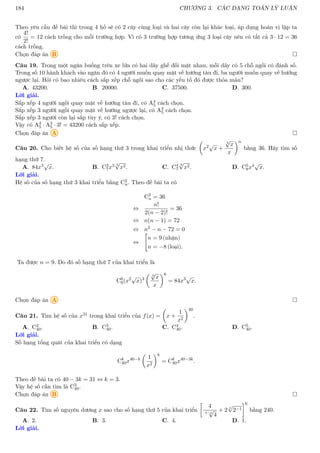 184 CHƯƠNG 3. CÁC DẠNG TOÁN LÝ LUẬN
Theo yêu cầu đề bài thì trong 4 hố sẽ có 2 cây cùng loại và hai cây còn lại khác loại, áp dụng hoán vị lặp ta
có
4!
2!
= 12 cách trồng cho mỗi trường hợp. Vì có 3 trường hợp tương ứng 3 loại cây nên có tất cả 3 · 12 = 36
cách trồng.
Chọn đáp án B 
Câu 19. Trong một ngăn buồng trên xe lửa có hai dãy ghế đối mặt nhau, mỗi dãy có 5 chỗ ngồi có đánh số.
Trong số 10 hành khách vào ngăn đó có 4 người muốn quay mặt về hướng tàu đi, ba người muốn quay về hướng
ngược lại. Hỏi có bao nhiêu cách sắp xếp chỗ ngồi sao cho các yếu tố đó được thỏa mãn?
A. 43200. B. 20000. C. 37500. D. 300.
Lời giải.
Sắp xếp 4 người ngồi quay mặt về hướng tàu đi, có A4
5 cách chọn.
Sắp xếp 3 người ngồi quay mặt về hướng ngược lại, có A3
5 cách chọn.
Sắp xếp 3 người còn lại sắp tùy ý, có 3! cách chọn.
Vậy có A4
5 · A3
5 · 3! = 43200 cách sắp xếp.
Chọn đáp án A 
Câu 20. Cho biết hệ số của số hạng thứ 3 trong khai triển nhị thức

x2√
x +
3
√
x
x
n
bằng 36. Hãy tìm số
hạng thứ 7.
A. 84x3√
x. B. C3
7x3 3
√
x2. C. C4
7
3
√
x2. D. C5
8x4√
x.
Lời giải.
Hệ số của số hạng thứ 3 khai triển bằng C2
n. Theo đề bài ta có
C2
n = 36
⇔
n!
2(n − 2)!
= 36
⇔ n(n − 1) = 72
⇔ n2
− n − 72 = 0
⇔

n = 9 (nhận)
n = −8 (loại).
Ta được n = 9. Do đó số hạng thứ 7 của khai triển là
C6
9(x2√
x)3
 3
√
x
x
6
= 84x3√
x.
Chọn đáp án A 
Câu 21. Tìm hệ số của x31 trong khai triển của f(x) =

x +
1
x2
40
.
A. C2
40. B. C3
40. C. C4
40. D. C5
40.
Lời giải.
Số hạng tổng quát của khai triển có dạng
Ck
40x40−k

1
x2
k
= Ck
40x40−3k
.
Theo đề bài ta có 40 − 3k = 31 ⇔ k = 3.
Vậy hệ số cần tìm là C3
40.
Chọn đáp án B 
Câu 22. Tìm số nguyên dương x sao cho số hạng thứ 5 của khai triển

4
4−x
√
4
+ 2
x
√
2−1
6
bằng 240.
A. 2. B. 3. C. 4. D. 1.
Lời giải.
 