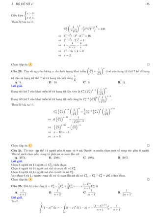 4. BỘ ĐỀ SỐ 4 185
Điều kiện
(
x  0
x 6= 4.
Theo đề bài ta có
C4
6

4
4−x
√
4
2
·

24 x
√
2−1
4
= 240
⇔ 42− 2
4−x · 24
· 2
−4
x = 16
⇔ 24− 4
4−x · 2
−4
x = 1
⇔ 4 −
4
4 − x
−
4
x
= 0
⇔ x2
− 4x + 4 = 0
⇔ x = 2.
Chọn đáp án A 
Câu 23. Tìm số nguyên dương x cho biết trong khai triển

3
√
2 +
1
3
√
3
x
tỉ số của hạng tử thứ 7 kể từ hạng
tử đầu và hạng tử thứ 7 kể từ hạng tử cuối bằng
1
6
.
A. 8. B. 10. C. 9. D. 11.
Lời giải.
Hạng tử thứ 7 của khai triển kể từ hạng tử đầu tiên là C6
x
3
√
2
x−6

1
3
√
3
6
.
Hạng tử thứ 7 của khai triển kể từ hạng tử cuối cùng là Cx−6
x
3
√
2
6

1
3
√
3
x−6
.
Theo đề bài ta có
C6
x

3
√
2
x−6

1
3
√
3
6
=
1
6
Cx−6
x

3
√
2
6

1
3
√
3
x−6
⇔ 6

3
√
2
x−12
=
1
( 3
√
3)x−12
⇔

3
√
6
x−12
=

3
√
6
−3
⇔ x − 12 = −3
⇔ x = 9.
Chọn đáp án C 
Câu 24. Từ một tập thể 14 người gồm 6 nam và 8 nữ. Người ta muốn chọn một tổ công tác gồm 6 người.
Tìm số cách chọn nếu trong tổ phải có cả nam lẫn nữ.
A. 2974. B. 2984. C. 2985. D. 2975.
Lời giải.
Chọn 6 người từ 14 người có C6
14 cách chọn.
Chọn 6 người từ 14 người mà chỉ có nam thì có C6
6.
Chọn 6 người từ 14 người mà chỉ có nữ thì có C6
8.
Vậy chọn 6 từ 14 người trong đó có cả nam lẫn nữ thì có C6
14 − C6
6 − C6
8 = 2974 cách chọn.
Chọn đáp án A 
Câu 25. Giá trị của tổng S = C0
n −
1
2
C1
n +
1
3
C2
n − · · · +
(−1)n
n + 1
Cn
n là
A.
1
n + 1
. B.
1
n + 2
. C.
1
n − 1
. D.
1
2n + 1
.
Lời giải.
Ta có
1
Z
0
(1 − x)n
dx = −
1
Z
0
(1 − x)n
d(1 − x) = −
(1 − x)n+1
n + 1
1
0
=
1
n + 1
.
 