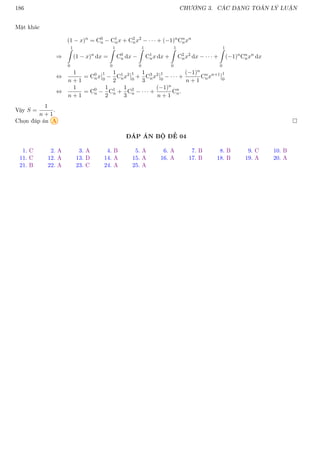 186 CHƯƠNG 3. CÁC DẠNG TOÁN LÝ LUẬN
Mặt khác
(1 − x)n
= C0
n − C1
nx + C2
nx2
− · · · + (−1)n
Cn
nxn
⇒
1
Z
0
(1 − x)n
dx =
1
Z
0
C0
n dx −
1
Z
0
C1
nx dx +
1
Z
0
C2
nx2
dx − · · · +
1
Z
0
(−1)n
Cn
nxn
dx
⇔
1
n + 1
= C0
nx
1
0
−
1
2
C1
nx2 1
0
+
1
3
C3
nx2 1
0
− · · · +
(−1)n
n + 1
Cn
nxn+1 1
0
⇔
1
n + 1
= C0
n −
1
2
C1
n +
1
3
C2
n − · · · +
(−1)n
n + 1
Cn
n.
Vậy S =
1
n + 1
.
Chọn đáp án A 
ĐÁP ÁN BỘ ĐỀ 04
1. C 2. A 3. A 4. B 5. A 6. A 7. B 8. B 9. C 10. B
11. C 12. A 13. D 14. A 15. A 16. A 17. B 18. B 19. A 20. A
21. B 22. A 23. C 24. A 25. A
 