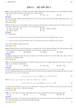 5. BỘ ĐỀ SỐ 5 187
BÀI 5. BỘ ĐỀ SỐ 5
Câu 1. Trên mặt phẳng có 10 điểm, trong đó 4 điểm thẳng hàng, ngoài ra không có bất cứ ba điểm nào thẳng
hàng. Có bao nhiêu tam giác có ba đỉnh tại các điểm đã cho?
A. C1
6. B. C3
10. C. C3
10 − C3
4. D. C3
10.
Lời giải.
Có C3
10 cách chọn 3 điểm trong 10 điểm đã cho, có C3
4 cách chọn 3 điểm trong 4 điểm thẳng hàng. Suy ra có
C3
10 − C3
4 tam giác.
Chọn đáp án C 
Câu 2. Từ 10 nam và 5 nữ người ta chọn ra một ban đại diện gồm 5 người trong đó có ít nhất 2 nam và 2
nữ. Có bao nhiêu cách chọn nếu cậu A và cô B từ chối tham gia?
A. C2
10 − C3
5 + C3
10 − C3
5. B. C5
15 − C2
10C3
10 + C3
10C3
5.
C. C2
9C3
4 + C3
9C2
4. D. C2
13.
Lời giải.
Có 2 trường hợp:
2 nam và 3 nữ: có C2
9 cách chọn 2 nam, C3
4 cách chọn 3 nữ. Suy có C2
9C3
4 2 nam và 3 nữ.
3 nam và 2 nữ: có C3
9 cách chọn 3 nam, C2
4 cách chọn 2 nữ. Suy có C3
9C2
4 3 nam và 2 nữ.
Vậy có tất cả C2
9C3
4 + C3
9C2
4 cách chọn.
Chọn đáp án C 
Câu 3. Bảng chữ cái có 26 kí tự trong đó có 5 nguyên âm. Có bao nhiêu chuỗi gồm 6 kí tự trong đó có 3 phụ
âm khác nhau và 3 nguyên âm khác nhau sao cho trong các chữ số đó chứa q và v?
A. C2
4C2
206!. B. C3
5C3
216!. C. C2
4C2
20. D. C3
5C3
21.
Lời giải.
Có C2
4 hai nguyên âm, C2
20 cách chọn hai phụ âm, 6! cách sắp xếp 6 kí tự vừa được chọn. Vậy có tất cả
A2
6C2
4A2
4A2
20 = C2
4C2
206! chuỗi.
Chọn đáp án A 
Câu 4. Có 90 phiếu được đánh số từ 1 đến 90. Tính số cách rút ra 5 phiếu cùng một lúc sao cho có ít nhất 2
phiếu có số thứ tự là 2 số liên tiếp.
A. C5
86. B. C5
90. C. C5
90 + C5
86. D. C5
90 − C5
86.
Lời giải.
Giả sử các phiếu được chọn có số thứ tự là a1, a2, a3, a4, a5 và 1 6 a1  a2  a3  a4  a5 6 90.
Ta xét trường hợp không tồn tại hai phiếu nào có số thứ tự là hai số liên tiếp. Mỗi trường hợp như vậy tương
ứng với bộ (a1, a2, a3, a4, a5) thỏa mãn
1 6 a1  a2  a3  a4  a5 6 90 và ai+1 − ai  2, i = 1, 4 (1)
Đặt b1 = a1, b2 = a2 − 1, b3 = a3 − 2, b4 = a4 − 3, b5 = a5 − 4, ta có
1 6 b1  b2  b3  b4  b5 6 86 và bi+1 − bi  1, i = 1, 4 (2)
Ta thấy số cách chọn bộ (a1, a2, a3, a4, a5) thỏa mãn (1) bằng số cách chọn bộ (b1, b2, b3, b4, b5) thỏa mãn (2)
và bằng C5
86. Vậy có C5
90 − C5
86 cách rút phiếu.
Chọn đáp án D 
Câu 5. Có bao nhiêu cách chia 3 thầy giáo dạy toán vào dạy 6 lớp 12, mỗi thầy dạy đúng 2 lớp?
A. C2
6. B. C2
4. C. C2
6C2
4. D. C2
6 + C2
4.
Lời giải.
Thầy giáo thứ nhất có C2
6 cách chọn lớp, thầy thứ hai có C2
4 cách chọn 2 lớp trong 4 lớp còn lại, thầy thứ ba
có 1 cách chọn 2 lớp còn lại. Vậy có cách C2
6C2
4 chia lớp.
Chọn đáp án C 
 