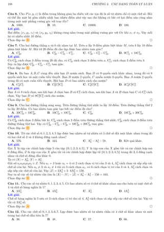 188 CHƯƠNG 3. CÁC DẠNG TOÁN LÝ LUẬN
Câu 6. Cho P(x, y, z) là điểm trong không gian ba chiều với các tọa độ là số tự nhiên chỉ có một chữ số. Hỏi
có thể lấy một hệ gồm nhiều nhất bao nhiêu điểm như vậy sao cho không có bất cứ hai điểm nào cùng nằm
trong một mặt phẳng vuông góc với trục Ox?
A. 1000. B. 10. C. 10000. D. 100.
Lời giải.
Hai điểm (x1, y1, z1) và (x2, y2, z2) không cùng nằm trong mặt phẳng vuông góc với Ox khi x1 6= x2. Vậy mỗi
hệ có nhiều nhất 10 điểm.
Chọn đáp án B 
Câu 7. Cho hai đường thẳng a và b cắt nhau tại M. Trên a lấy 9 điểm phân biệt khác M, trên b lấy 10 điểm
phân biệt khác M. Hỏi từ 20 điểm đã cho lập được bao nhiêu tam giác?
A. C3
20. B. C3
20 − C3
10 − C3
11. C. C3
20 − C3
9 − C3
10. D. 9C2
11 + 10C2
10.
Lời giải.
Có C3
20 cách chọn 3 điểm trong 20 đã cho, có C3
10 cách chọn 3 điểm trên a, C3
11 cách chọn 3 điểm trên b.
Suy ra lập được C3
20 − C3
10 − C3
11 tam giác.
Chọn đáp án B 
Câu 8. Ba bạn A, B, C cùng đến nhà bạn D mượn sách. Bạn D có 9 quyển sách khác nhau, trong đó có 8
quyển sách học và một cuốn tiểu thuyết. Bạn B mượn 2 quyển, C muốn mượn 3 quyển. Bạn A mượn 2 quyển
trong đó có một cuốn tiểu thuyết. Hỏi bạn D có bao nhiêu cách cho mượn?
A. C1
8C5
7. B. C2
9C2
7C3
5. C. C1
8C2
7C3
5. D. 3C1
8C2
7C3
5.
Lời giải.
Bạn A có 8 cách chọn, sau khi bạn A chọn bạn B có C2
7 cách chọn, sau khi bạn A và B chọn bạn C có C5
5 cách
chọn. Vậy bạn D có 8C2
7C3
5 cách cho mượn.
Chọn đáp án C 
Câu 9. Cho hai đường thẳng song song. Trên đường thẳng thứ nhất ta lấy 10 điểm. Trên đường thẳng thứ 2
ta lấy 20 điểm. Có bao nhiêu tam giác tạo bởi các điểm đã cho?
A. 20C3
10 + 10C3
20. B. 10C3
10 + 10C2
10. C. C3
20. D. 10C2
20 + 20C2
10.
Lời giải.
Có C3
30 cách chọn 3 điểm bất kì, C3
10 cách chọn 3 điểm trên đường thẳng thứ nhất, C3
20 cách chọn 3 điểm trên
đường thẳng thứ hai. Vậy có C3
30 − C3
10 − C3
20 = 10C2
20 + 20C2
10 tam giác.
Chọn đáp án D 
Câu 10. Từ các chữ số 0, 1, 2, 3, 4, 5 lập được bao nhiêu số tự nhiên có 5 chữ số đôi một khác nhau trong đó
có hai chữ số 3 và 4 không đứng cạnh nhau?
A. 576. B. 444. C. A5
6 − A4
5 − 78. D. Kết quả khác.
Lời giải.
Gọi X là tập các chỉnh hợp chập 5 của tập {0; 1; 2; 3; 4; 5}, Y là tập con của X gồm tất cả các chỉnh hợp mà
0 đứng đầu, Z là tập con của X gồm tất cả các chỉnh hợp được lập từ {0; 1; 2; 3; 4; 5} trong đó 3, 4 đứng cạnh
nhau và chữ số đứng đầu khác 0.
Ta có |X| = A5
6, |Y | = A4
5.
Giả sử a1a2a3a4a5 ∈ Z. Nếu a1 = 3 hoặc a1 = 4 có 2 cách chọn vị trí của 3 và 4, A3
4 cách chọn và sắp xếp các
chữ số còn lại. Nếu a1 6= 3 và a1 6= 4 thì có 3 cách chọn a1, có 6 cách chọn vị trí của 3 và 4, A2
3 cách chọn và
sắp xếp các chữ số còn lại. Vậy |Z| = 2A3
4 + 3 · 6A2
3 = 156.
Suy ra số các số tự nhiên cần tìm là |X| − |Y | − |Z| = A5
6 − A4
5 − 156 = 444.
Chọn đáp án B 
Câu 11. Cho các số tự nhiên 0, 1, 2, 3, 4, 5. Có bao nhiêu số có 4 chữ số khác nhau sao cho luôn có mặt chữ số
4 và chữ số hàng nghìn là 5?
A. 3A2
4. B. 4A2
4. C. A3
4. D. 4A3
4.
Lời giải.
Chữ số hàng nghìn là 5 nên có 3 cách chọn vị trí cho số 4, A2
4 cách chọn và sắp xếp các chữ số còn lại. Vậy có
tất cả 3A2
4 số.
Chọn đáp án A 
Câu 12. Cho các chữ số 0, 1, 2, 3, 6, 7. Lập được bao nhiêu số tự nhiên chẵn có 4 chữ số khác nhau và một
trong hai chữ số đầu tiên là 7?
A. 36. B. 48. C. 57. D. 66.
 