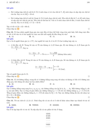 5. BỘ ĐỀ SỐ 5 189
Lời giải.
Xét trường hợp chữ số cuối là 0. Có 2 cách chọn vị trí của chữ số 7, A2
4 cách chọn và sắp xếp các chữ số
còn lại. Suy ra có 2A2
4 = 24 số.
Xét trường hợp chữ số cuối là 2 hoặc 6. Có 2 cách chọn chữ số cuối. Nếu chữ số đầu là 7, có A2
4 cách chọn
và sắp xếp các chữ số còn lại. Nếu chữ số thứ hai là 7 thì có 3 cách chọn chữ số đầu, 3 cách chọn chữ số
còn lại. Suy ra có 2(A2
4 + 3 · 3) = 42 số.
Vậy có tất cả 24 + 42 = 66 số.
Chọn đáp án D 
Câu 13. Có bao nhiêu người tham gia vào cuộc đấu cờ theo thể thức vòng tròn một lượt, biết rằng cuộc đấu
có tất cả 84 ván và có hai người bỏ cuộc sau khi mỗi người đã đấu đúng ba ván?
A. 13. B. 14. C. 15. D. 16.
Lời giải.
Gọi n là số người tham gia (n ∈ N∗), hai người bỏ cuộc là A và B. Có hai trường hợp xảy ra
A đã đấu với B. Trong 84 ván có 79 ván không có A, B tham gia. Số ván không có A, B tham gia là
(n − 2)(n − 3)
2
. Suy ra
(n − 2)(n − 3)
2
= 79 ⇔ n =
5 ±
√
633
2
(không thỏa mãn).
A chưa đấu với B. Trong 84 ván có 78 ván không có A, B tham gia. Số ván không có A, B tham gia là
(n − 2)(n − 3)
2
. Suy ra
(n − 2)(n − 3)
2
= 79 ⇔

n = 15
n = −10 (loại).
Vậy số người tham gia là 15.
Chọn đáp án C 
Câu 14. Có 10 đường thẳng, trong đó có 4 đường thẳng song song với nhau và không có bất cứ 3 đường nào
đồng quy, hỏi chúng cắt nhau tại bao nhiêu điểm?
A. 39. B. 40. C. 41. D. 42.
Lời giải.
Gọi 4 đường thẳng song song là a1, a2, a3, a4, các đường thẳng còn lại là b1, b2, . . . , b6. Mỗi đường thẳng bi cắt
aj tại một điểm. Suy ra tổng số giao điểm các đường thẳng bi, i = 1, 6 cắt các đường thẳng aj, j = 1, 4 là 24.
Tổng số giao điểm các đường thẳng bi, i = 1, 6 cắt nhau là C2
6 = 15. Vậy các đường thẳng đã cho cắt nhau tại
24 + 15 = 39 điểm.
Chọn đáp án A 
Câu 15. Từ các chữ số 1, 2, 3, 4, 5. Tính tổng tất cả các số có 5 chữ số khác nhau được tạo thành từ các số
trên.
A. 66666. B. 7999920. C. 3333300. D. 3999960.
Lời giải.
Gọi S là tập hợp tất cả các số. Ta sắp xếp tất cả các phần tử của S dạng
12345
21435
45321
. . . .
. . . .
54321
———
 
