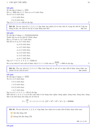 1. CÁC QUY TẮC ĐẾM 19
Lời giải.
Số cần lập có dạng n = abcd.
Do n  5000 nên a ≥ 5. Suy ra a có 4 cách chọn.
Ta có b có 5 cách chọn.
c có 4 cách chọn.
d có 3 cách chọn.
Vậy có 4 · 5 · 4 · 3 = 240 số cần lập. 
Bài 33. Từ các chữ số 0, 1, 2, 3, 4, 5 lập được bao nhiêu số có tám chữ số, trong đó chữ số 5 lặp lại
đúng ba lần, các chữ số còn lại có mặt đúng một lần? ĐS: 5880
Lời giải.
Số cần lập có dạng n = a1a2a3a4a5a6a7a8.
Trước tiên ta coi ba chữ số 5 khác nhau.
Do a1 6= 0 nên a1 có 7 cách chọn.
Khi đó ta có a2 có 7 cách chọn.
a3 có 6 cách chọn.
a4 có 5 cách chọn.
a5 có 4 cách chọn.
a6 có 3 cách chọn.
a7 có 2 cách chọn.
a8 có 1 cách chọn.
Vậy có 7 · 7 · 6 · 5 · 4 · 3 · 2 · 1 = 35280 số.
Do có ba chữ số 5 nên mỗi số được tính 3 · 2 · 1 = 6 lần nên có
35280
6
= 5880 số cần lập. 
Bài 34. Cho các chữ số 1, 2, 3, 4, 5. Hãy tính tổng tất cả các số có năm chữ số khác nhau được tạo
thành từ các chữ số trên? ĐS: 3999960
Lời giải.
Số cần lập có dạng n = abcde.
Ta có a có 5 cách chọn.
b có 4 cách chọn.
c có 3 cách chọn.
d có 2 cách chọn.
e có 1 cách chọn.
Suy ra có 5 · 4 · 3 · 2 · 1 = 120 số cần lập.
Mỗi chữ số 1, 2, 3, 4, 5 có số lần xuất hiện ở các hàng chục nghìn, hàng nghìn, hàng trăm, hàng chục, hàng
đơn vị là như nhau nên tổng các số trên là
S =
120
5
· (1 + 2 + 3 + 4 + 5) · 104
+ 103
+ 102
+ 10 + 1

= 3999960.

Bài 35. Từ các chữ số 0, 1, 2, 3, 4, 5 lập được bao nhiêu số có năm chữ số khác nhau thỏa mãn
1 bắt đầu bằng 123.
2 không bắt đầu bằng 123.
ĐS: a) 6, b) 594
Lời giải.
 