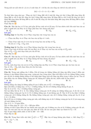 190 CHƯƠNG 3. CÁC DẠNG TOÁN LÝ LUẬN
Trong mỗi cột mỗi chữ số 1, 2, 3, 4, 5 xuất hiện 4! = 24 lần cho nên tổng các chữ số của mỗi cột là
24(1 + 2 + 3 + 4 + 5) = 360.
Ta thực hiện cộng như sau : Tổng cột thứ 5 bằng 360 viết 0 nhớ 36, tổng cột thứ 4 bằng 360 cộng thêm 36
bằng 396 ta viết 6 nhớ 39, tổng cột thứ 3 bằng 360 cộng thêm 39 bằng 399 ta viết 9 nhớ 39 tổng cột thứ 2
bằng 360 cộng thêm 39 bằng 399 ta viết 9 nhớ 39, tổng cột thứ nhất bằng 360 cộng thêm 39 bằng 399 ta được
kết quả 3999960.
Chọn đáp án D 
Câu 16. Một lớp học có 51 học sinh gồm 29 học sinh nữ và 22 nam. Có bao nhiêu cách bầu một ban cán sự
gồm 5 người nếu cậu Huy và cô Thục phải làm việc chung mới chịu?
A. C5
21. B. C5
49. C. C3
39. D. C5
49 + C3
49.
Lời giải.
Trường hợp 1: Cậu Huy và cô Thục cùng làm việc trong ban cán sự.
Chọn cậu Huy và cô Thục vào ban cán sự lớp có 1 cách.
Chọn 3 học sinh vào 3 vị trí còn lại trong ban cán sự lớp có C3
49.
Do đó có 1 · C3
49 = C3
49 cách.
Trường hợp 2: Cậu Huy và cô Thục không cùng làm việc trong ban cán sự.
Chọn 5 học sinh từ 49 học sinh (bỏ cậu Huy và cô Thục ra) vào ban cán sự lớp có C3
49 cách.
Vậy có C5
49 + C3
49 cách chọn thỏa yêu cầu đề bài.
Chọn đáp án D 
Câu 17. Một lớp học có 51 học sinh gồm 29 học sinh nữ và 22 nam. Có bao nhiêu cách bầu một ban cán sự
gồm 5 người nếu cậu Huy và cô Thục không thể làm chung với nhau?
A. C5
51. B. C3
49. C. C3
39. D. ·C5
51 − C3
49.
Lời giải.
Có C5
51 cách chọn ban cán sự và có C3
49 trường hợp cậu Huy và cô Thục cùng tham gia vào ban cán sự.
Vậy có ·C5
51 − C3
49 cách chọn thỏa yêu cầu bài toán.
Chọn đáp án D 
Câu 18. Trong mặt phẳng cho 5 điểm. Giả sử trong các đường thẳng nối từng cặp điểm trong 5 điểm này
không có cặp đường thẳng song song, vuông góc hay trùng nhau. Qua mỗi điểm ta kẻ các đường thẳng vuông
góc với tất cả những đường thẳng có thể dựng được bằng cách nối từng cặp điểm trong 4 điểm còn lại. Tìm số
giao điểm của các đường thẳng vuông góc đó, không kể 5 điểm đã cho, nhiều nhất là bao nhiêu?
A. 320. B. 330. C. 20. D. 15.
Lời giải.
Đường thẳng cần dựng là đường thẳng đi qua 2 điểm nên có C2
5 = 10 đường thẳng.
Qua mỗi điểm A chẳng hạn, có C1
4 = 4 đường thẳng. Do đó có 6 đường thẳng không đi qua A.
Vậy từ A có C2
5 − C1
4 = 6 đường thẳng vuông góc.
Xét hai điểm bất kỳ B 6= A. Các đường thẳng vuông góc từ B xuống các đường thẳng qua A cắt tất cả các
đường thẳng vuông góc hạ từ A. Có 3 đường thẳng qua A mà không qua B. Vậy từ B ta hạ được 3 đường
vuông góc với 3 đường thẳng đó. Ba đường thẳng vuông góc này cắt 6 đường thẳng vuông góc hạ từ A tại
3 · 6 = 18 điểm.
Hạ từ B còn có 3 đường thẳng vuông góc nữa, mỗi đường này sẽ cắt 5 đường vuông góc hạ từ A (nó song song
với một đường còn lai).
Vậy có 3 · 5 = 15 giao điểm.
Vậy có tổng cộng 10 · (18 + 15) = 330 giao điểm.
Nhưng cứ mỗi 3 giao điểm lại tạo thành một tam giác mà 3 đường cao của nó là 3 đường vuông góc đã xét.
Vậy, các trực tâm của các tam giác này được kể 3 lần. Số các tam giác được tạo thành là C3
5 = 10.
Vậy số giao điểm nhiều nhất có thể là 330 − 10 = 320.
Chọn đáp án A 
Câu 19. Trong khai triển nhị thức

x 3
√
x + x−28
15
n
. Hãy tìm số hạng không phụ thuộc x, biết rằng Cn
n +
Cn−1
n + Cn−2
n = 79.
A. C5
12. B. C6
12. C. C7
12. D. C8
12.
 