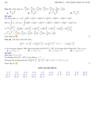 192 CHƯƠNG 3. CÁC DẠNG TOÁN LÝ LUẬN
Câu 24. Tính tổng S =
26
1
C0
6 +
25
2
C1
6 +
24
3
C2
6 +
23
4
C3
6 +
22
5
C4
6 +
2
6
C5
6 +
1
7
C6
6.
A.
37 − 28
7
. B.
38 − 27
7
. C.
37 − 27
8
. D.
37 − 27
7
.
Lời giải.
Xét khai triển: (x + 2)6
= C0
626 + C1
625x + C2
624x2 + C3
623x3 + C4
622x4 + C5
62x5 + C6
6x6.
Suy ra
1
Z
0
(x + 2)6
dx =
1
Z
0
C0
626
+ C1
625
x + C2
624
x2
+ C3
623
x3
+ C4
622
x4
+ C5
62x5
+ C6
6x6

dx
⇔
(x + 2)7
7
1
0
=

C0
626x + C1
625 x2
2
+ C2
624 x3
3
+ C3
623 x4
7
+ C4
622 x5
5
+ C5
62
x6
6
+ C6
6
x7
7
 1
0
⇔
37 − 27
7
=
26
1
C0
6 +
25
2
C1
6 +
24
3
C2
6 +
23
4
C3
6 +
22
5
C4
6 +
2
6
C5
6 +
1
7
C6
6.
Chọn đáp án D 
Câu 25. Cho khai triển biểu thức

2
x−1
2 + 2−x
3
n
= C0
n

2
x−1
2
n
+ C1
n

2
x−1
2
n−1
2−x
3 + · · · + Cn
n

2−x
3
n
(n là số nguyên dương). Biết rằng trong khai triển đó C3
n = 5C1
n và số hạng thứ tư bằng 20n. Tìm n và x.
A. x = 4; n = 7. B. x = 7; n = 4. C. x = 6; n = 3. D. x = 5; n = 7.
Lời giải.
Điều kiện: 3 ≤ n ∈ Z.
Từ phương trình C3
n = 5C1
n ta tìm được n = 7.
Số hạng thứ tư bằng 20n nên C3
7

2
x−1
2
4
·

2−x
3
3
= 20 · 7 ⇔ 2x−2 = 22 ⇔ x = 4.
Chọn đáp án A 
ĐÁP ÁN BỘ ĐỀ 05
1. C 2. C 3. A 4. D 5. C 6. B 7. B 8. C 9. D 10. B
11. A 12. D 13. C 14. A 15. D 16. D 17. D 18. A 19. C 20. D
21. C 22. B 23. A 24. D 25. A
 