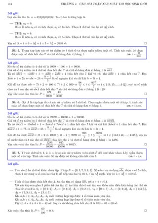 194 CHƯƠNG 4. CÁC BÀI TOÁN XÁC SUẤT THI HỌC SINH GIỎI
Lời giải.
Gọi số cần tìm là: n = a1a2a3a4a5a6. Ta có hai trường hợp là
TH1: a3 = 0.
Do n lẻ nên a6 có 4 cách chọn, a1 có 6 cách. Chọn 3 chữ số còn lại có A3
5 cách.
TH2: a3 = 6.
Do n lẻ nên a6 có 4 cách chọn, a1 có 5 cách. Chọn 3 chữ số còn lại có A3
5 cách.
Vậy có S = 4 × 6 × A3
5 + 4 × 5 × A3
5 = 2640 số. 
Bài 5. Trong tập hợp các số tự nhiên có 4 chữ số ta chọn ngẫu nhiên một số. Tính xác suất để chọn
được một số chia hết cho 7 và chữ số hàng đơn vị bằng 1. ĐS: P =
43
3000
.
Lời giải.
Số các số tự nhiên có 4 chữ số là 9999 − 1000 + 1 = 9000.
Giả sử số tự nhiên có 4 chữ số chia hết cho 7 và chữ số hàng đơn vị bằng 1 là abc1.
Ta có abc1 = 10abc + 1 = 3abc + 7abc + 1 chia hết cho 7 khi và chỉ khi 3abc + 1 chia hết cho 7. Đặt
3abc + 1 = 7h ⇔ abc = 2h +
h − 1
3
là số nguyên khi và chỉ khi h = 3t + 1.
Khi đó ta được abc = 7t + 2 ⇒ 100 ≤ 7t + 2 ≤ 999 ⇔
98
7
≤ t ≤
997
7
⇔ t ∈ {14; 15; . . . ; 142}, suy ra số cách
chọn ra t sao cho số abc1 chia hết cho 7 và chữ số hàng đơn vị bằng 1 là 129.
Vậy xác suất cần tìm là: P =
129
9000
=
43
3000
. 
Bài 6. Gọi A là tập hợp tất cả các số tự nhiên có 5 chữ số. Chọn ngẫu nhiên một số từ tập A, tính xác
suất để chọn được một số chia hết cho 7 và chữ số hàng đơn vị bằng 1. ĐS: P ≈ 0,015.
Lời giải.
Số các số tự nhiên có 5 chữ số là 99999 − 10000 + 1 = 90000.
Giả sử số tự nhiên có 5 chữ số chia hết cho 7 và chữ số hàng đơn vị bằng 1 là abcd1.
Ta có abcd1 = 10abcd + 1 = 3abcd + 7abcd + 1 chia hết cho 7 khi và chỉ khi 3abcd + 1 chia hết cho 7. Đặt
3abcd + 1 = 7h ⇔ abcd = 2h +
h − 1
3
là số nguyên khi và chỉ khi h = 3t + 1.
Khi đó ta được abcd = 7t + 2 ⇒ 1000 ≤ 7t + 2 ≤ 9999 ⇔
998
7
≤ t ≤
9997
7
⇔ t ∈ {143; 144; . . . ; 1428}, suy ra
số cách chọn ra t sao cho số abcd1 chia hết cho 7 và chữ số hàng đơn vị bằng 1 là 1286.
Vậy xác suất cần tìm là: P =
1286
90000
=
643
45000
≈ 0,015. 
Bài 7. Từ các chữ số 0, 1, 2, 3, 4, 5 lập các số tự nhiên có ba chữ số đôi một khác nhau. Lấy ngẫu nhiên
một số vừa lập. Tính xác suất để lấy được số không chia hết cho 3. ĐS: P = 0, 6.
Lời giải.
Tìm số có ba chữ số khác nhau lập từ tập E = {0; 1; 2; 3; 4; 5}. Số cần tìm có dạng abc, chọn a có 5 cách,
chọn 2 số trong 5 số còn lại của E để xếp vào hai vị trí b, c có A2
5 cách. Vậy có 5 × A2
5 = 100 số.
Tính số lập được chia hết cho 3. Số cần tìm có dạng abc, với a + b + c
.
.
. 3.
Xét các tập con gồm 3 phần tử của tập E, ta thấy chỉ có các tập sau thỏa mãn điều kiện tổng các chữ số
chia hết cho 3 là A1 = {0; 1; 2}, A2 = {0; 1; 5}, A3 = {0; 2; 4}, A4 = {0; 4; 5}, A5 = {1; 2; 3}, A6 = {1; 3; 5},
A7 = {2; 3; 4}, A8 = {3; 4; 5}.
Khi a, b, c ∈ A1, A2, A3, A4 mỗi trường hợp lập được 4 số thỏa mãn yêu cầu.
Khi a, b, c ∈ A5, A6, A7, A8 mỗi trường hợp lập được 6 số thỏa mãn yêu cầu.
Vậy có 4 × 4 + 4 × 6 = 40 số. Suy ra số không chia hết cho 3 là 100 − 40 = 60 số.
Xác suất cần tính là P =
60
100
= 0, 6. 
 