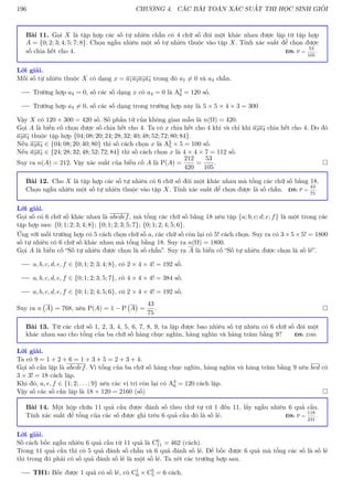 196 CHƯƠNG 4. CÁC BÀI TOÁN XÁC SUẤT THI HỌC SINH GIỎI
Bài 11. Gọi X là tập hợp các số tự nhiên chẵn có 4 chữ số đôi một khác nhau được lập từ tập hợp
A = {0; 2; 3; 4; 5; 7; 8}. Chọn ngẫu nhiên một số tự nhiên thuộc vào tập X. Tính xác suất để chọn được
số chia hết cho 4. ĐS: P =
53
105
.
Lời giải.
Mỗi số tự nhiên thuộc X có dạng x = a1a2a3a4 trong đó a1 6= 0 và a4 chẵn.
Trường hợp a4 = 0, số các số dạng x có a4 = 0 là A3
6 = 120 số.
Trường hợp a4 6= 0, số các số dạng trong trường hợp này là 5 × 5 × 4 × 3 = 300
Vậy X có 120 + 300 = 420 số. Số phần tử của không gian mẫu là n(Ω) = 420.
Gọi A là biến cố chọn được số chia hết cho 4. Ta có x chia hết cho 4 khi và chỉ khi a3a4 chia hết cho 4. Do đó
a3a4 thuộc tập hợp {04; 08; 20; 24; 28; 32; 40; 48; 52; 72; 80; 84}.
Nếu a3a4 ∈ {04; 08; 20; 40; 80} thì số cách chọn x là A2
5 × 5 = 100 số.
Nếu a3a4 ∈ {24; 28; 32; 48; 52; 72; 84} thì số cách chọn x là 4 × 4 × 7 = 112 số.
Suy ra n(A) = 212. Vậy xác suất của biến cố A là P(A) =
212
420
=
53
105
. 
Bài 12. Cho X là tập hợp các số tự nhiên có 6 chữ số đôi một khác nhau mà tổng các chữ số bằng 18.
Chọn ngẫu nhiên một số tự nhiên thuộc vào tập X. Tính xác suất để chọn được là số chẵn. ĐS: P =
43
75
.
Lời giải.
Gọi số có 6 chữ số khác nhau là abcdef, mà tổng các chữ số bằng 18 nên tập {a; b; c; d; e; f} là một trong các
tập hợp sau: {0; 1; 2; 3; 4; 8}; {0; 1; 2; 3; 5; 7}; {0; 1; 2; 4; 5; 6}.
Ứng với mỗi trường hợp có 5 cách chọn chữ số a, các chữ số còn lại có 5! cách chọn. Suy ra có 3 × 5 × 5! = 1800
số tự nhiên có 6 chữ số khác nhau mà tổng bằng 18. Suy ra n(Ω) = 1800.
Gọi A là biến cố “Số tự nhiên được chọn là số chẵn”. Suy ra A là biến cố “Số tự nhiên được chọn là số lẻ”.
a, b, c, d, e, f ∈ {0; 1; 2; 3; 4; 8}, có 2 × 4 × 4! = 192 số.
a, b, c, d, e, f ∈ {0; 1; 2; 3; 5; 7}, có 4 × 4 × 4! = 384 số.
a, b, c, d, e, f ∈ {0; 1; 2; 4; 5; 6}, có 2 × 4 × 4! = 192 số.
Suy ra n A

= 768, nên P(A) = 1 − P A

=
43
75
. 
Bài 13. Từ các chữ số 1, 2, 3, 4, 5, 6, 7, 8, 9, ta lập được bao nhiêu số tự nhiên có 6 chữ số đôi một
khác nhau sao cho tổng của ba chữ số hàng chục nghìn, hàng nghìn và hàng trăm bằng 9? ĐS: 2160.
Lời giải.
Ta có 9 = 1 + 2 + 6 = 1 + 3 + 5 = 2 + 3 + 4.
Gọi số cần lập là abcdef. Vì tổng của ba chữ số hàng chục nghìn, hàng nghìn và hàng trăm bằng 9 nên bcd có
3 × 3! = 18 cách lập.
Khi đó, a, e, f ∈ {1; 2; . . . ; 9} nên các vị trí còn lại có A3
6 = 120 cách lập.
Vậy số các số cần lập là 18 × 120 = 2160 (số) 
Bài 14. Một hộp chứa 11 quả cầu được đánh số theo thứ tự từ 1 đến 11, lấy ngẫu nhiên 6 quả cầu.
Tính xác suất để tổng của các số được ghi trên 6 quả cầu đó là số lẻ. ĐS: P =
118
231
.
Lời giải.
Số cách bốc ngẫu nhiên 6 quả cầu từ 11 quả là C6
11 = 462 (cách).
Trong 11 quả cầu thì có 5 quả đánh số chẵn và 6 quả đánh số lẻ. Để bốc được 6 quả mà tổng các số là số lẻ
thì trong đó phải có số quả đánh số lẻ là một số lẻ. Ta xét các trường hợp sau.
TH1: Bốc được 1 quả có số lẻ, có C1
6 × C5
5 = 6 cách.
 
