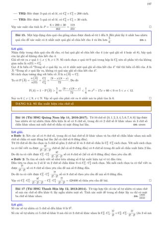197
TH2: Bốc được 3 quả có số lẻ, có C3
6 × C3
5 = 200 cách.
TH3: Bốc được 5 quả có số lẻ, có C5
6 × C1
5 = 30 cách.
Vậy xác suất cần tính là P =
6 + 200 + 30
462
=
118
231
. 
Bài 15. Một hộp đựng chín quả cầu giống nhau được đánh số từ 1 đến 9. Hỏi phải lấy ít nhất bao nhiêu
quả cầu để xác suất có ít nhất một quả ghi số chia hết cho 4 và lớn hơn
5
6
. ĐS: 6.
Lời giải.
Nhận thấy trong chín quả cầu đã cho, có hai quả ghi số chia hết cho 4 (các quả ghi số 4 hoặc số 8), bảy quả
còn lại ghi số không chia hết cho 4.
Giả sử rút ra x quả 1 ≤ x ≤ 9, x ∈ N. Số cách chọn x quả từ 9 quả trong hộp là Cx
9 nên số phần tử của không
gian mẫu là n(Ω) = Cx
9.
Gọi A là biến cố “Trong số x quả lấy ra, có ít nhất một quả ghi số chia hết cho 4” thế thì biến cố đối của A là
A: “Trong số x quả lấy ra, không có quả nào ghi số chia hết cho 4”.
Số cách chọn tương ứng với biến cố A là n A

= Cx
7.
Ta có P A

=
n A

n(Ω)
=
Cx
7
Cx
9
=
(9 − x)(8 − x)
72
. Do đó
P(A) = 1 − P A


5
6
⇔
(9 − x)(8 − x)
72

1
6
⇔ x2
− 17x + 60  0 ⇔ 5  x  12.
Suy ra 6 ≤ x ≤ 9, x ∈ N. Vậy số quả cầu phải rút ra ít nhất mà ta phải tìm là 6. 
DẠNG 0.2. Số lần xuất hiện của chữ số
Bài 16 (Thi HSG Quảng Nam lớp 11, 2016-2017). Từ 10 chữ số {0, 1, 2, 3, 4, 5, 6, 7, 8, 9} lập được
bao nhiêu số tự nhiên thỏa điều kiện là số có 8 chữ số, trong đó có 2 chữ số lẻ khác nhau và 3 chữ số
chẵn khác nhau mà mỗi chữ số chẵn có mặt đúng hai lần. ĐS: 428400.
Lời giải.
• Bước 1: Xét các số có 8 chữ số, trong đó có hai chữ số lẻ khác nhau và ba chữ số chẵn khác nhau mà mỗi
chữ số chẵn có mặt đúng hai lần (kể cả chữ số 0 đứng đầu).
Từ 10 chữ số đã cho chọn ra 5 chữ số gồm 2 chữ số lẻ và 3 chữ số chẵn là C2
5 · C3
5 cách chọn. Với mỗi cách chọn
ta có thể viết ra được
8!
2! · 2! · 2!
chữ số (kể cả số 0 đứng đầu) có 8 chữ số trong đó mỗi số chẵn xuất hiện 2 lần.
Do đó ta có viết được C2
5 · C3
5 ·
8!
2! · 2! · 2!
số có 8 chữ số (kể cả số 0 đứng đầu) theo yêu cầu đề.
• Bước 2: Ta tìm số cách viết số như trên nhưng số 0 lại xuất hiện tại ví trí đầu tiên.
Đầu tiên ta chọn ra 2 số lẻ và 2 chữ số chẵn khác 0 có C2
5 · C2
4 cách chọn. Mà mỗi cách chọn ta có thể viết ra
được
7!
2! · 2!
số có 8 chữ số theo yêu cầu đề mà số 0 đứng đầu.
Do đó ta có viết được C2
5 · C2
4 ·
7!
2! · 2!
số có 8 chữ số theo yêu cầu đề mà số 0 đứng đầu.
Vậy có C2
5 · C3
5 ·
8!
2! · 2! · 2!
− C2
5 · C2
4 ·
7!
2! · 2!
= 428400 số thỏa yêu cầu đề bài. 
Bài 17 (Thi HSG Thanh Hóa lớp 12, 2013-2014). Từ tập hợp tất cả các số tự nhiên có năm chữ
số mà các chữ số đều khác 0, lấy ngẫu nhiên một số. Tính xác suất để trong số được lấy ra chỉ có mặt
ba chữ số khác nhau. ĐS:
12600
59049
.
Lời giải.
Số các số tự nhiên có 5 chữ số đều khác 0 là 95.
Số các số tự nhiên có 5 chữ số khác 0 mà chỉ có 3 chữ số khác nhau là C3
9 · C1
3 ·
5!
3!
+ C3
9 · C2
3 ·
5!
2! · 2!
(do 3 số mà
 
