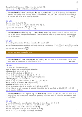 199
Trong đó số cách làm mà số 0 đứng vị trí đầu tiên là 4 · A3
5.
Vậy có 5 · A4
6 − 4 · A3
5 = 1560 số thỏa yêu cầu bài. 
Bài 22 (Thi HSG Diễn Châu-Nghệ An lớp 11, 2016-2017). Gọi X là tập hợp các số tự nhiên
gồm sáu chữ số khác nhau được lập thành từ các chữ số 1, 2, 3, 4, 5, 6, 7, 8, 9. Chọn một số ngẫu nhiên từ
X tính xác suất để số đó có đúng ba chữ số lẻ. ĐS:
10
21
.
Lời giải.
Ta có số phần tử của X là A6
9.
Số cách số mà trong đó có đúng ba chữ số lẻ là C3
5 · C3
4 · 6!.
Vậy xác suất cần tìm là P =
C3
5 · C3
4 · 6!
A6
9
=
10
21
. 
Bài 23 (Thi HSG Đà Nẵng lớp 11, 2010-2011). Từ tập hợp các số tự nhiên có năm chữ số mà các
chữ số đều khác 0, lấy ngẫu nhiên một số. Tính xác suất để trong số tự nhiên được lấy chỉ có mặt ba
chữ số khác nhau. ĐS:
12600
95
.
Lời giải.
Số các số tự nhiên có năm chữ số mà các chữ số đều khác 0 là 95.
Số các số tự nhiên có năm chữ số mà chỉ có mặt ba chữ số khác nhau là C3
9 · C1
3 ·
5!
3!
+ C3
9 · C2
3 ·
5!
2! · 2!
= 12600.
Vậy xác suất cần tìm là P =
12600
95
. 
DẠNG 0.3. Liên quan đến vị trí
Bài 24 (Thi HSG Vĩnh Phúc lớp 12, 2017-2018). Có bao nhiêu số tự nhiên có sáu chữ số khác
nhau trong đó hai số đứng kề nhau không là số lẻ? ĐS: 37800.
Lời giải.
Gọi số đó là A = a1a2a3a4a5a5a6.
Theo đề bài ta thấy A có nhiều nhất là ba số lẻ.
• Trường hợp 1. A có một số lẻ.
Nếu a1 là số lẻ thì số các số A là C1
5 · 5!.
Nếu a1 là số chẵn thì số các số A là C1
4 · C1
5 · C1
4 · 4!.
Suy ra có C1
5 · 5! + C1
4 · C1
5 · C1
4 · 4! số trong trường hợp này.
• Trường hợp 2. A có hai chữ số lẻ.
Nếu a1 lẻ, suy ra a2 chẵn thì số các số A là C1
5 · C1
5 · C1
4 · C3
4 · 4!.
Nếu a1 chẵn thì số các số A là C1
4 · C2
5 · 6 · 2! · A3
4.
• Trường hợp 3. A có ba chữ số lẻ.
Nếu a1 lẻ suy ra a2 chẵn thì số các số A là C1
5 · C1
5 · 3 · 2! · C2
4A2
4.
Nếu a1 chẵn thì có một cách chọn để hai số lẻ không đứng liền kề nên số các số A là C1
4 · C3
5 · 1 · 3! · A2
4.
Vậy số các số A là 37800. 
Bài 25 (Thi HSG Thái Nguyên lớp 12, 2011-2012). Cho các số 0, 1, 2, 3, 4, 5. Có bao nhiêu số tự
nhiên có bốn chữ số khác nhau được thành lập từ các số đã cho, trong đó hai chữ số 0 và 1 không đứng
cạnh nhau? ĐS: 240.
Lời giải.
Số các số có bốn chữ số khác nhau được thành lập từ các số đã cho là 5 · 5 · 4 · 3.
Ta tìm số các số có bốn chữ số khác nhau mà số 0 và số 1 đứng kề.
Nếu 1, 0 đứng ở hai vị trí đầu thì số các số là 1 · A2
4.
Nếu 1, 0 không ở hai vị trí đầu thì số các số là 2 · 2! · A2
4.
Vậy có 5 · 5 · 4 · 3 − 2 · 2! · A2
4 = 240 số thỏa yêu cầu bài. 
 