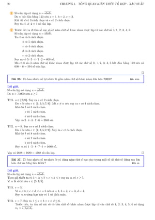 20 CHƯƠNG 1. TỔNG QUAN KIẾN THỨC TỔ HỢP - XÁC SUẤT
1 Số cần lập có dạng n = abcde.
Do n bắt đầu bằng 123 nên a = 1, b = 2, c = 3.
Khi đó d có 3 cách chọn và e có 2 cách chọn.
Suy ra có 3 · 2 = 6 số cần lập.
2 Trước hết ta đi tìm số các số có năm chữ số khác nhau được lập từ các chữ số 0, 1, 2, 3, 4, 5.
Số cần lập có dạng n = abcde.
Ta có a có 5 cách chọn.
b có 5 cách chọn.
c có 4 cách chọn.
d có 3 cách chọn.
e có 2 cách chọn.
Suy ra có 5 · 5 · 4 · 3 · 2 = 600 số.
Mà có 6 số có năm chữ số khác nhau được lập từ các chữ số 0, 1, 2, 3, 4, 5 bắt đầu bằng 123 nên có
600 − 6 = 594 số cần lập.

Bài 36. Có bao nhiêu số tự nhiên lẻ gồm năm chữ số khác nhau lớn hơn 70000? ĐS: 4368
Lời giải.
Số cần lập có dạng n = abcde.
Do n  70000 nên a ≥ 7.
TH1. a ∈ {7; 9}. Suy ra a có 2 cách chọn.
Do n lẻ nên e ∈ {1; 3; 5; 7; 9}. Mà e 6= a nên suy ra e có 4 cách chọn.
Khi đó b có 8 cách chọn.
c có 7 cách chọn.
d có 6 cách chọn.
Vậy có 2 · 4 · 8 · 7 · 6 = 2688 số.
TH2. a = 8. Suy ra a có 1 cách chọn.
Do n lẻ nên e ∈ {1; 3; 5; 7; 9}. Suy ra e có 5 cách chọn.
Khi đó b có 8 cách chọn.
c có 7 cách chọn.
d có 6 cách chọn.
Suy ra có 1 · 5 · 8 · 7 · 6 = 1680 số.
Vậy có 2688 + 1680 = 4368 số cần lập. 
Bài 37. Có bao nhiêu số tự nhiên lẻ có đúng năm chữ số sao cho trong mỗi số đó chữ số đứng sau lớn
hơn chữ số đứng liền trước? ĐS: 86
Lời giải.
Số cần lập có dạng n = abcde.
Theo giả thiết ta có 1 ≤ a  b  c  d  e suy ra ta có e ≥ 5.
Vì n là số lẻ nên e ∈ {5; 7; 9}.
TH1. e = 5.
Vì a  b  c  d  e = 5 nên a = 1, b = 2, c = 3, d = 4.
Suy ra trường hợp này có 1 số thỏa mãn.
TH2. e = 7. Suy ra 1 ≤ a  b  c  d ≤ 6.
Trước tiên, ta tìm số các số có bốn chữ số khác nhau được lập từ các chữ số 1, 2, 3, 4, 5, 6 có dạng
n1 = a1b1c1d1.
 