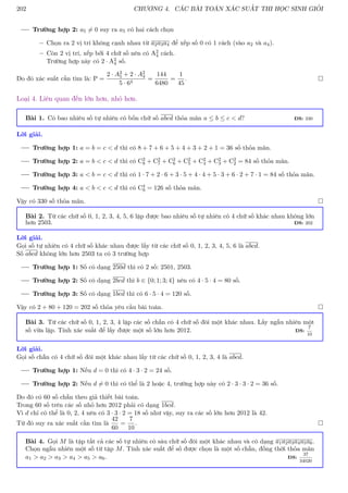 202 CHƯƠNG 4. CÁC BÀI TOÁN XÁC SUẤT THI HỌC SINH GIỎI
Trường hợp 2: a5 6= 0 suy ra a5 có hai cách chọn
– Chọn ra 2 vị trí không cạnh nhau từ a2a3a4 để xếp số 0 có 1 cách (vào a2 và a4).
– Còn 2 vị trí, xếp bởi 4 chữ số nên có A2
4 cách.
Trường hợp này có 2 · A2
4 số.
Do đó xác suất cần tìm là: P =
2 · A3
5 + 2 · A2
4
5 · 64
=
144
6480
=
1
45
. 
Loại 4. Liên quan đến lớn hơn, nhỏ hơn.
Bài 1. Có bao nhiêu số tự nhiên có bốn chữ số abcd thỏa mãn a ≤ b ≤ c  d? ĐS: 330
Lời giải.
Trường hợp 1: a = b = c  d thì có 8 + 7 + 6 + 5 + 4 + 3 + 2 + 1 = 36 số thỏa mãn.
Trường hợp 2: a = b  c  d thì có C2
8 + C2
7 + C2
6 + C2
5 + C2
4 + C2
3 + C2
2 = 84 số thỏa mãn.
Trường hợp 3: a  b = c  d thì có 1 · 7 + 2 · 6 + 3 · 5 + 4 · 4 + 5 · 3 + 6 · 2 + 7 · 1 = 84 số thỏa mãn.
Trường hợp 4: a  b  c  d thì có C4
9 = 126 số thỏa mãn.
Vậy có 330 số thỏa mãn. 
Bài 2. Từ các chữ số 0, 1, 2, 3, 4, 5, 6 lập được bao nhiêu số tự nhiên có 4 chữ số khác nhau không lớn
hơn 2503. ĐS: 202
Lời giải.
Gọi số tự nhiên có 4 chữ số khác nhau được lấy từ các chữ số 0, 1, 2, 3, 4, 5, 6 là abcd.
Số abcd không lớn hơn 2503 ta có 3 trường hợp
Trường hợp 1: Số có dạng 250d thì có 2 số: 2501, 2503.
Trường hợp 2: Số có dạng 2bcd thì b ∈ {0; 1; 3; 4} nên có 4 · 5 · 4 = 80 số.
Trường hợp 3: Số có dạng 1bcd thì có 6 · 5 · 4 = 120 số.
Vậy có 2 + 80 + 120 = 202 số thỏa yêu cầu bài toán. 
Bài 3. Từ các chữ số 0, 1, 2, 3, 4 lập các số chẵn có 4 chữ số đôi một khác nhau. Lấy ngẫu nhiên một
số vừa lập. Tính xác suất để lấy được một số lớn hơn 2012. ĐS:
7
10
Lời giải.
Gọi số chẵn có 4 chữ số đôi một khác nhau lấy từ các chữ số 0, 1, 2, 3, 4 là abcd.
Trường hợp 1: Nếu d = 0 thì có 4 · 3 · 2 = 24 số.
Trường hợp 2: Nếu d 6= 0 thì có thể là 2 hoặc 4, trường hợp này có 2 · 3 · 3 · 2 = 36 số.
Do đó có 60 số chẵn theo giả thiết bài toán.
Trong 60 số trên các số nhỏ hơn 2012 phải có dạng 1bcd.
Vì d chỉ có thể là 0, 2, 4 nên có 3 · 3 · 2 = 18 số như vậy, suy ra các số lớn hơn 2012 là 42.
Từ đó suy ra xác suất cần tìm là
42
60
=
7
10
. 
Bài 4. Gọi M là tập tất cả các số tự nhiên có sáu chữ số đôi một khác nhau và có dạng a1a2a3a4a5a6.
Chọn ngẫu nhiên một số từ tập M. Tính xác suất để số được chọn là một số chẵn, đồng thời thỏa mãn
a1  a2  a3  a4  a5  a6. ĐS:
37
34020
 