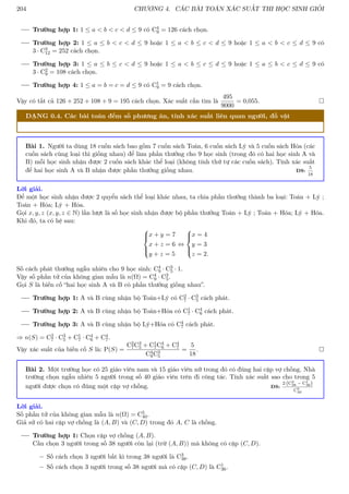 204 CHƯƠNG 4. CÁC BÀI TOÁN XÁC SUẤT THI HỌC SINH GIỎI
Trường hợp 1: 1 ≤ a  b  c  d ≤ 9 có C4
9 = 126 cách chọn.
Trường hợp 2: 1 ≤ a ≤ b  c  d ≤ 9 hoặc 1 ≤ a  b ≤ c  d ≤ 9 hoặc 1 ≤ a  b  c ≤ d ≤ 9 có
3 · C3
12 = 252 cách chọn.
Trường hợp 3: 1 ≤ a ≤ b ≤ c  d ≤ 9 hoặc 1 ≤ a  b ≤ c ≤ d ≤ 9 hoặc 1 ≤ a ≤ b  c ≤ d ≤ 9 có
3 · C2
9 = 108 cách chọn.
Trường hợp 4: 1 ≤ a = b = c = d ≤ 9 có C1
9 = 9 cách chọn.
Vậy có tất cả 126 + 252 + 108 + 9 = 195 cách chọn. Xác suất cần tìm là
495
9000
= 0,055. 
DẠNG 0.4. Các bài toán đếm số phương án, tính xác suất liên quan người, đồ vật
Bài 1. Người ta dùng 18 cuốn sách bao gồm 7 cuốn sách Toán, 6 cuốn sách Lý và 5 cuốn sách Hóa (các
cuốn sách cùng loại thì giống nhau) để làm phần thưởng cho 9 học sinh (trong đó có hai học sinh A và
B) mỗi học sinh nhận được 2 cuốn sách khác thể loại (không tính thứ tự các cuốn sách). Tính xác suất
để hai học sinh A và B nhận được phần thưởng giống nhau. ĐS:
5
18
Lời giải.
Để một học sinh nhận được 2 quyển sách thể loại khác nhau, ta chia phần thưởng thành ba loại: Toán + Lý ;
Toán + Hóa; Lý + Hóa.
Gọi x, y, z (x, y, z ∈ N) lần lượt là số học sinh nhận được bộ phần thưởng Toán + Lý ; Toán + Hóa; Lý + Hóa.
Khi đó, ta có hệ sau:





x + y = 7
x + z = 6
y + z = 5
⇔





x = 4
y = 3
z = 2.
Số cách phát thưởng ngẫu nhiên cho 9 học sinh: C4
9 · C3
5 · 1.
Vậy số phần tử của không gian mẫu là n(Ω) = C4
9 · C3
5.
Gọi S là biến cố “hai học sinh A và B có phần thưởng giống nhau”.
Trường hợp 1: A và B cùng nhận bộ Toán+Lý có C2
7 · C3
5 cách phát.
Trường hợp 2: A và B cùng nhận bộ Toán+Hóa có C1
7 · C4
6 cách phát.
Trường hợp 3: A và B cùng nhận bộ Lý+Hóa có C4
7 cách phát.
⇒ n(S) = C2
7 · C3
5 + C1
7 · C4
6 + C4
7.
Vậy xác suất của biến cố S là: P(S) =
C2
7C3
5 + C1
7C4
6 + C4
7
C4
9C3
5
=
5
18
. 
Bài 2. Một trường học có 25 giáo viên nam và 15 giáo viên nữ trong đó có đúng hai cặp vợ chồng. Nhà
trường chọn ngẫu nhiên 5 người trong số 40 giáo viên trên đi công tác. Tính xác suất sao cho trong 5
người được chọn có đúng một cặp vợ chồng. ĐS:
2 C3
38 − C1
36

C5
40
Lời giải.
Số phần tử của không gian mẫu là n(Ω) = C5
40.
Giả sử có hai cặp vợ chồng là (A, B) và (C, D) trong đó A, C là chồng.
Trường hợp 1: Chọn cặp vợ chồng (A, B).
Cần chọn 3 người trong số 38 người còn lại (trừ (A, B)) mà không có cặp (C, D).
– Số cách chọn 3 người bất kì trong 38 người là C3
38.
– Số cách chọn 3 người trong số 38 người mà có cặp (C, D) là C1
36.
 
