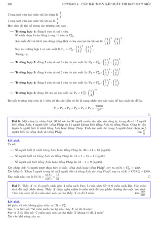 206 CHƯƠNG 4. CÁC BÀI TOÁN XÁC SUẤT THI HỌC SINH GIỎI
Trong một câu xác suất trả lời đúng là
1
4
.
Trong một câu xác suất trả lời sai là
3
4
.
Học sinh đó thi đỗ trong các trường hợp sau:
Trường hợp 1: đúng 6 câu và sai 4 câu.
Số cách chọn 6 câu đúng trong 10 câu là C6
10.
Xác suất để trả lời 6 câu đúng đồng thời 4 câu còn lại trả lời sai là:

1
4
6
·

3
4
4
.
Suy ra trường hợp 1 có xác suất là P1 = C6
10 ·

1
4
6
·

3
4
4
.
Tương tự:
Trường hợp 2: đúng 7 câu và sai 3 câu có xác suất là: P2 = C7
10 ·

1
4
7
·

3
4
3
.
Trường hợp 3: đúng 8 câu và sai 2 câu có xác suất là: P3 = C8
10 ·

1
4
8
·

3
4
2
.
Trường hợp 4: đúng 9 câu và sai 1 câu có xác suất là: P4 = C9
10 ·

1
4
9
·

3
4

.
Trường hợp 5: đúng 10 câu có xác suất là: P5 = C10
10 ·

1
4
10
.
Do mỗi trường hợp trên là 1 biến cố thì các biến cố đó là xung khắc nên xác suất để học sinh thi đỗ là:
P = P1 + P2 + P3 + P4 + P5 =
20686
410
.

Bài 6. Một công ty nhận được 30 hồ sơ của 30 người muốn xin việc vào công ty, trong đó có 15 người
biết tiếng Anh, 8 người biết tiếng Pháp và 14 người không biết tiếng Anh và tiếng Pháp. Công ty cần
tuyển 5 người biết ít nhất tiếng Anh hoặc tiếng Pháp. Tính xác suất để trong 5 người được chọn có 3
người biết cả tiếng Anh và tiếng Pháp. ĐS:
15
52
Lời giải.
Ta có:
Số người biết ít nhất tiếng Anh hoặc tiếng Pháp là: 30 − 14 = 16 (người).
Số người biết cả tiếng Anh và tiếng Pháp là: 15 + 8 − 16 = 7 (người).
Số người chỉ biết tiếng Anh hoặc tiếng Pháp là: 16 − 7 = 9 (người).
Xét phép thử: “5 người được chọn biết ít nhất tiếng Anh hoặc tiếng Pháp”, suy ra n(Ω) = C5
16 = 4368.
Xét biến cố: “Chọn 5 người trong đó có 3 người biết cả tiếng Anh và tiếng Pháp”, suy ra n(A) = C3
7 ·C2
9 = 1260.
Xác suất cần tìm là P(A) =
n(A)
n(Ω)
=
15
52
. 
Bài 7. Thầy X có 15 quyển sách gồm 4 cuốn sách Văn, 5 cuốn sách Sử và 6 cuốn sách Địa. Các cuốn
sách đôi một khác nhau. Thầy X chọn ngẫu nhiên 8 cuốn sách để làm phần thưởng cho một học sinh.
Tính xác suất để số cuốn sách còn lại của thầy X có đủ 3 môn. ĐS:
5949
6435
Lời giải.
Số phần tử của không gian mẫu: n (Ω) = C8
15.
Gọi A là biến cố: “Số cuốn sách còn lại của thầy X có đủ 3 môn”.
Suy ra A là biến cố: “7 cuốn sách còn lại của thầy X không có đủ 3 môn”
Xét các khả năng xảy ra:
 