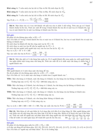 207
Khả năng 1: 7 cuốn sách còn lại chỉ có Văn và Sử. Số cách chọn là: C7
9.
Khả năng 2: 7 cuốn sách còn lại chỉ có Văn và Địa. Số cách chọn là: C7
10.
Khả năng 3: 7 cuốn sách còn lại chỉ có Địa và Sử. Số cách chọn là: C7
11.
Vậy P(A) = 1 − P A

= 1 −
C7
9 + C7
10 + C7
11
C8
15
=
5949
6435
. 
Bài 8. Một đoàn tàu có 4 toa chở khách với mỗi toa còn ít nhất 5 chỗ trống. Trên sân ga có 5 hành
khách chuẩn bị lên tàu. Tính xác suất để trong 5 hành khách lên tàu đó có một toa có 3 khách lên, hai
toa có một khách lên và một toa không có khách nào lên tàu. ĐS:
15
64
Lời giải.
Số phần tử của không gian mẫu: n (Ω) = 45.
Gọi A là biến cố “trong 5 hành khách lên tàu có một toa có 3 khách lên, hai toa có một khách lên và một toa
không có khách nào”.
Số cách chọn ba khách để xếp lên cùng một toa là: C3
5 = 10.
Số cách chọn ra một toa tàu để xếp ba người này là: C1
4 = 4.
Số cách xếp hai người (mỗi người một toa) vào ba toa còn lại là: A2
3 = 6.
Suy ra n (A) = 10 · 4 · 6 = 240.
Vậy xác suất cần tìm là P(A) =
n(A)
n (Ω)
=
240
45
=
15
64
. 
Bài 9. Một dãy phố có 5 cửa hàng bán quần áo. Có 5 người khách đến mua quần áo, mỗi người khách
vào ngẫu nhiên một trong năm cửa hàng đó. Tính xác suất để có ít nhất một cửa hàng có nhiều hơn 2
người khách vào. ĐS:
181
625
Lời giải.
Mỗi người khách có 5 cách chọn một cửa hàng để vào.
Do đó số phần tử của không gian mẫu là: n (Ω) = 55 = 3125.
Gọi A là biến cố: “có ít nhất một cửa hàng có nhiều hơn 2 người khách vào ”.
TH1: Một cửa hàng có 3 khách, một cửa hàng có 2 khách, ba của hàng còn lại không có khách nào.
Trường hợp này có C1
5 · C3
5 · C1
4 · C2
2 = 200 khả năng xảy ra.
TH2: Một cửa hàng có 3 khách, hai cửa hàng có 1 khách, ba cửa hàng còn lại không có khách nào.
Trường hợp này có C1
5 · C3
5 · C2
4 · P2 = 600 khả năng xảy ra.
TH3: Một cửa hàng có 4 khách, một cửa hàng có 1 khách, ba cửa hàng còn lại không có khách nào.
Trường hợp này có C1
5 · C4
5 · C1
4 = 100 khả năng xảy ra.
TH4: Một cửa hàng có 5 khách, các cửa hàng khác không có khách nào.
Trường hợp này có C1
5 = 5 khả năng xảy ra.
Suy ra n(A) = 200 + 600 + 100 + 5 = 905. Vậy xác suất cần tìm là: P(A) =
n(A)
n(Ω)
=
905
3125
=
181
625
. 
Bài 10. Một khóa số với mật khẩu là 3 số tăng dần từ 0 đến 9 có tổng bằng 10. Một người không nhớ
mật khẩu mà chỉ nhớ tăng dần nên bấm bừa 3 số bất kì tăng dần. Khóa sẽ bị block nếu quá 3 lần bấm
sai. Tính xác suất để người này mở được khóa biết rằng người này chỉ nhớ được kết quả bấm của mình
ở lần kế trước (trí nhớ ngắn hạn) để tránh kết quả đó cho lần sau. ĐS:
8
120
+
112
120
·
8
119
+
112
120
·
111
119
·
8
118
Lời giải.
Số phần tử của không gian mẫu là n (Ω) = C3
10 = 120.
có 8 dãy mã đúng để mở khóa gồm; {0; 1; 9}, {0; 2; 8}, {0; 3; 7}, {0; 4; 6}, {1; 2; 7}, {1; 3; 6}, {1; 4; 5} và {2; 3; 5}.
Gọi A là biến cố “người này mở được khóa”. Ta có ba trường hợp:
 