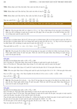 208 CHƯƠNG 4. CÁC BÀI TOÁN XÁC SUẤT THI HỌC SINH GIỎI
TH1: Khóa được mở ở lần thứ nhất. Xác suất của biến cố này là
8
120
.
TH2: Khóa được mở ở lần thứ hai. Xác suất của biến cố này là
112
120
·
8
119
.
TH3: Khóa được mở ở lần thứ ba. Xác suất của biến cố này là
112
120
·
111
119
·
8
118
.
Vậy xác xuất P(A) =
8
120
+
112
120
·
8
119
+
112
120
·
111
119
·
8
118

DẠNG 0.5. Các bài toán đếm số phương án. Tính xác suất liên quan đến đa giác
Bài 11. Cho đa giác đều (H) có n đỉnh (n ∈ N, n  4). Tìm n biết rằng số các tam giác có ba đỉnh là
đỉnh của (H) và không có cạnh nào là cạnh của (H) gấp 5 lần số tam giác có ba đỉnh là đỉnh của (H)
và có đúng một cạnh là cạnh của (H). ĐS: n = 35
Lời giải.
Số tam giác có 3 đỉnh thuộc (H) là C3
n. Số tam giác có 3 đỉnh thuộc (H) và có hai cạnh là cạnh của (H) là n.
Số tam giác có 3 đỉnh thuộc (H) và có đúng một cạnh là cạnh của (H) là n(n − 4). Suy ra số các tam giác có
ba đỉnh thuộc (H) và không có cạnh nào là cạnh của (H) là C3
n − n − n(n − 4).
Theo giả thiết ta có C3
n − n − n(n − 4) = 5n(n − 4) ⇔

n = 35
n = 4 (loại).
. 
Bài 12. Cho đa giác lồi 14 đỉnh. Gọi X là tập hợp các tam giác có 3 đỉnh là 3 đỉnh của đa giác đã cho.
Chọn ngẫu nhiên trong X một tam giác. Tính xác suất để tam giác được chọn không có cạnh nào là
cạnh của đa giác đã cho. ĐS:
15
26
Lời giải.
Số phần tử của không gian mẫu: n (Ω) = C3
14 = 364.
Gọi A là biến cố: “Tam giác được chọn trong X không có cạnh nào là cạnh của đa giác ”.
Suy ra A là biến cố: “Tam giác được chọn trong X có ít nhất một cạnh là cạnh của đa giác”
TH1: Nếu tam giác được chọn có 2 cạnh là 2 cạnh của đa giác thì có 14 tam giác thỏa mãn.
TH2: Nếu tam giác được chọn có đúng một cạnh là cạnh của đa giác thì có 14 · 10 = 140 tam giác thỏa mãn.
Suy ra n A

= 14 + 140 = 154. Vậy số phần tử của biến cố A là: n (A) = n (Ω) − n A

= 210.
Suy ra P (A) =
210
364
=
15
26
. 
Bài 13. Cho đa giác lồi A1A2A3 . . . A10. Gọi X là tập hợp các tam giác có ba đỉnh là các đỉnh của đa
giác đã cho. Chọn ngẫu nhiên trong X một tam giác. Tính xác suất để tam giác được chọn không có
cạnh nào là cạnh của đa giác đã cho. ĐS:
5
12
Lời giải.
Số phần tử của không gian mẫu: n (Ω) = C3
10 = 120.
Gọi A là biến cố: “Tam giác được chọn không có cạnh nào là cạnh của đa giác đã cho”.
Các tam giác ở tập X có ba loại: Tam giác không có cạnh nào là cạnh của đa giác, tam giác có một cạnh là
cạnh của đa giác, tam giác có hai cạnh là cạnh của đa giác.
Ứng với một cạnh của đa giác thì có đúng 10 − 4 đỉnh của đa giác tạo thành tam giác có một cạnh là cạnh của
đa giác nên số tam giác có một cạnh là cạnh của đa giác là: 10(10 − 4) = 60.
Có 10 tam giác có hai cạnh là cạnh của đa giác. Do đó n (A) = 120 − 60 − 10 = 50.
Vậy xác suất cần tìm là P (A) =
50
120
=
5
12
. 
 