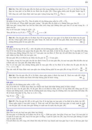 209
Bài 14. Cho (H) là đa giác đều 2n đỉnh nội tiếp trong đường tròn tâm O (n ∈ N∗, n ≥ 2). Gọi S là tập
hợp các tam giác có ba đỉnh là các đỉnh của đa giác (H). Chọn ngẫu nhiên một đa giác thuộc tập S,
biết rằng xác suất chọn được một tam giác vuông trong tập S là
1
13
. Tìm n. ĐS: n = 20
Lời giải.
Số phần tử của tập S là: C3
2n. Nên số phần tử của không gian mẫu là n (Ω) = C3
2n.
Gọi A là biến cố: “Chọn được tam giác vuông ”. Đa giác đều 2n đỉnh có n đường chéo qua tâm O.
Mỗi tam giác vuông được tạo bởi hai đỉnh nằm trên cùng một đường chéo qua tâm O và một trong 2n − 2
đỉnh còn lại.
Suy ra số tam giác vuông là n(2n − 2).
Theo đề bài ta có: P (A) =
n(2n − 2)
C3
2n
=
1
13
⇒ n = 20. 
Bài 15. Cho đa giác đều có 15 đỉnh. Gọi M là tập hợp các tam giác có ba đỉnh là ba đỉnh của đa giác
đã cho. Chọn ngẫu nhiên một tam giác thuộc M, tính xác suất để tam giác được chọn là tam giác cân
nhưng không phải là tam giác đều. ĐS:
18
91
Lời giải.
Số phần tử của tập M là: C3
15 = 455. Số phần tử của không gian mẫu: C1
455 = 455.
Gọi O là tâm đường tròn ngoại tiếp đa giác đều. Xét một đỉnh A bất kì của đa giác: Có 7 cặp đỉnh đối xứng
với nhau qua đường thẳng OA, hay có 7 tam giác cân tại đỉnh A. Như vậy với mỗi đỉnh của đa giác có 7 tam
giác nhận nó làm đỉnh của tam giác cân.
Số tam giác đều có 3 đỉnh là các đỉnh của đa giác là
15
3
= 5 tam giác.
Tuy nhiên, trong các tam giác cân đã xác định ở trên có cả tam giác đều, do mọi tam giác đều thì đều cân tại
3 đỉnh nên các tam giác đều được đếm ba lần.
Suy ra số tam giác cân nhưng không phải là tam giác đều có ba đỉnh là ba đỉnh của đa giác đã cho là:
7 · 5 − 3 · 5 = 90.
Vậy xác suất để chọn được một tam giác cân nhưng không phải là tam giác đều từ tập M là P =
90
455
=
18
91
.

Bài 16. Cho đa giác đều H có 24 đỉnh, chọn ngẫu nhiên 4 đỉnh của hình H. Tính xác suất để 4 đỉnh
chọn được tạo thành một hình chữ nhật không phải là hình vuông. ĐS:
1
161
Lời giải.
Số phần tử của không gian mẫu: n (Ω) = C4
24.
Gọi A là biến cố: “4 đỉnh chọn được tạo thành một hình chữ nhật không phải là hình vuông”.
Gọi O là tâm của đa giác đều. Vì đa giác đều có số đỉnh là chẵn, nên có 12 cặp điểm đối xứng qua O, tạo
thành một đường kính, cứ lấy bất kì 2 đường kính nào chúng cũng là 2 đường chéo của một hình chữ nhật. Do
đó số hình chữ nhật là C2
12. Suy ra n (A) = C2
12.
Vậy P (A) =
C2
12
C4
24
=
1
161
. 
Bài 17. Cho đa giác lồi (H) có 22 cạnh. Gọi X là tập hợp các tam giác có ba đỉnh là ba đỉnh của (H).
Chọn ngẫu nhiên 2 tam giác trong X. Tính xác suất để chọn được một tam giác có một cạnh là cạnh
của đa giác (H) và một tam giác không có cạnh nào là cạnh của đa giác (H). ĐS:
748
1195
Lời giải.
Đầu tiên ta xét các loại tam giác được tạo thành.
Số tam giác có 3 đỉnh lấy từ 3 đỉnh của H là: C3
22 = 1540 tam giác, bao gồm 3 loại sau: Loại 1 là tam giác có
2 cạnh là 2 cạnh của (H), loại 2 là tam giác có đúng 1 cạnh là cạnh của (H), loại 3 là tam giác không có cạnh
nào là cạnh của (H).
Cứ mỗi đỉnh của (H) cùng với 2 đỉnh liên tiếp (kề bên) tạo thành một tam giác loại 1 nên có 22 tam giác loại
1.
 