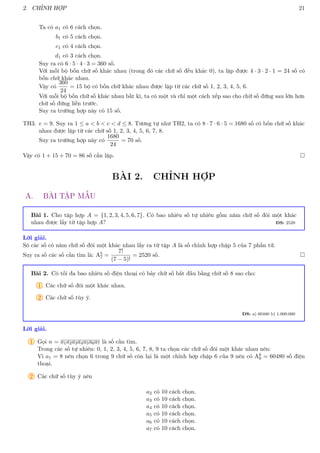 2. CHỈNH HỢP 21
Ta có a1 có 6 cách chọn.
b1 có 5 cách chọn.
c1 có 4 cách chọn.
d1 có 3 cách chọn.
Suy ra có 6 · 5 · 4 · 3 = 360 số.
Với mỗi bộ bốn chữ số khác nhau (trong đó các chữ số đều khác 0), ta lập được 4 · 3 · 2 · 1 = 24 số có
bốn chữ khác nhau.
Vậy có
360
24
= 15 bộ có bốn chữ khác nhau được lập từ các chữ số 1, 2, 3, 4, 5, 6.
Với mỗi bộ bốn chữ số khác nhau bất kì, ta có một và chỉ một cách xếp sao cho chữ số đứng sau lớn hơn
chữ số đứng liền trước.
Suy ra trường hợp này có 15 số.
TH3. e = 9. Suy ra 1 ≤ a  b  c  d ≤ 8. Tương tự như TH2, ta có 8 · 7 · 6 · 5 = 1680 số có bốn chữ số khác
nhau được lập từ các chữ số 1, 2, 3, 4, 5, 6, 7, 8.
Suy ra trường hợp này có
1680
24
= 70 số.
Vậy có 1 + 15 + 70 = 86 số cần lập. 
BÀI 2. CHỈNH HỢP
A. BÀI TẬP MẪU
Bài 1. Cho tập hợp A = {1, 2, 3, 4, 5, 6, 7}. Có bao nhiêu số tự nhiên gồm năm chữ số đôi một khác
nhau được lấy từ tập hợp A? ĐS: 2520
Lời giải.
Sô các số có năm chữ số đôi một khác nhau lấy ra từ tập A là số chỉnh hợp chập 5 của 7 phần tử.
Suy ra số các số cần tìm là: A5
7 =
7!
(7 − 5)!
= 2520 số. 
Bài 2. Có tối đa bao nhiêu số điện thoại có bảy chữ số bắt đầu bằng chữ số 8 sao cho:
1 Các chữ số đôi một khác nhau.
2 Các chữ số tùy ý.
ĐS: a) 60480 b) 1.000.000
Lời giải.
1 Gọi n = a1a2a3a4a5a6a7 là số cần tìm.
Trong các số tự nhiên: 0, 1, 2, 3, 4, 5, 6, 7, 8, 9 ta chọn các chữ số đôi một khác nhau nên:
Vì a1 = 8 nên chọn 6 trong 9 chữ số còn lại là một chỉnh hợp chập 6 của 9 nên có A6
9 = 60480 số điện
thoại.
2 Các chữ số tùy ý nên
a2 có 10 cách chọn.
a3 có 10 cách chọn.
a4 có 10 cách chọn.
a5 có 10 cách chọn.
a6 có 10 cách chọn.
a7 có 10 cách chọn.
 