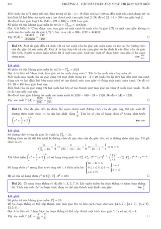 210 CHƯƠNG 4. CÁC BÀI TOÁN XÁC SUẤT THI HỌC SINH GIỎI
Mỗi cạnh của (H) cùng với một đỉnh trong số 22 − 4 = 18 đỉnh còn lại (trừ hai đầu mút của cạnh đang xét và
hai đỉnh kề hai bên của cạnh này) tạo thành một tam giác loại 2. Do đó có 22 · 18 = 396 tam giác loại 2.
Do đó số tam giác loại 3 là 1540 − (22 + 396) = 1122 tam giác.
Số phần tử của không gian mẫu là: n (Ω) = C2
1540 = 1185030.
Gọi A là biến cố “Chọn được một tam giác có một cạnh là cạnh của đa giác (H) và một tam giác không có
cạnh nào là cạnh của đa giác (H) ”. Suy ra n (A) = 396 · 1122 = 444312.
Vậy P(A) =
444312
1185030
=
748
1195
. 
Bài 18. Một đa giác đều 24 đỉnh, tất cả các cạnh của đa giác sơn màu xanh và tất cả các đường chéo
của đa giác đó sơn màu đỏ. Gọi X là tập hợp tất cả các tam giác có ba đỉnh là các đỉnh của đa giác
đều trên. Người ta chọn ngẫu nhiên từ X một tam giác, tính xác suất để chọn được tam giác có ba cạnh
cùng màu. ĐS:
190
253
Lời giải.
Số phần tử của không gian mẫu là: n (Ω) = C3
24 = 2024
Gọi A là biến cố “chọn được tam giác có ba cạnh cùng màu ”. Tức là ba cạnh này cùng màu đỏ.
Mỗi cạnh màu xanh của đa giác cùng với một đỉnh trong 24 − 4 = 20 đỉnh còn lại (trừ hai đầu mút của cạnh
đang xét và hai đỉnh hai bên cạnh này) sẽ tạo thành một tam giác có đúng một cạnh màu xanh. Do đó có
24 · 20 = 480 tam giác loại này.
Mỗi đỉnh của đa giác cùng với hai cạnh hai bên sẽ tạo thành một tam giác có đúng 2 cạnh màu xanh. Do đó
có 24 tam giác loại này.
Do đó số tam giác không có cạnh nào màu xanh là 2024 − 480 − 24 = 1520. Do đó n (A) = 1520.
Vậy xác suất P (A) =
1520
2024
=
190
253
. 
Bài 19. Cho đa giác đều 2n đỉnh, lấy ngẫu nhiên một đường chéo của đa giác này, thì xác suất để
đường chéo được chọn có độ dài lớn nhất bằng
1
9
. Tìm hệ số của số hạng chứa x5 trong khai triển

x3 +
1
x
+ 2
n
. ĐS: 480
Lời giải.
Số đường chéo trong đa giác 2n cạnh là C2
2n − 2n.
Đường chéo có độ dài lớn nhất là đường chéo đi qua tâm của đa giác đều, có n đường chéo như vậy. Từ giả
thiết ta có:
n
C2
2n − 2n
=
1
9
⇔
n
(2n − 1)n − 2n
=
1
9
⇔
1
2n − 3
=
1
9
⇔ n = 6.
Xét khai triển

x3 +
1
x
+ 2
6
có số hạng tổng quát là: Ck
6 · Ci
k · 26−k x3
k−i
·

1
x
i
= Ck
6 · Ci
k · 26−k · x3k−4i.
Số hạng chứa x5 trong khai triển ứng với i, k thỏa mãn hệ:





3k − 4i = 5
0 ≤ i ≤ k ≤ 6
i, k ∈ N
⇒
(
i = 1
k = 3.
Hệ số của số hạng chứa x5 là C3
6 · C1
3 · 23 = 480. 
Bài 20. Có năm đoạn thẳng có độ dài 1, 3, 5, 7, 9. Lấy ngẫu nhiên ba đoạn thẳng từ năm đoạn thẳng
đó. Tính xác suất để ba đoạn được chọn có thể xếp thành một hình tam giác. ĐS:
2
5
Lời giải.
Số phần tử của không gian mẫu: C3
5 = 10.
Để ba đoạn thẳng có thể xếp thành một tam giác thì có bốn cách chọn như sau: {3, 5, 7}; {3, 7, 9}, {5, 7, 9},
{3, 5, 9}.
Gọi A là biến cố: “chọn được ba đoạn thẳng có thể xếp thành một hình tam giác ”. Ta có n (A) = 4.
Vậy xác suất P (A) =
4
10
=
2
5
. 
 