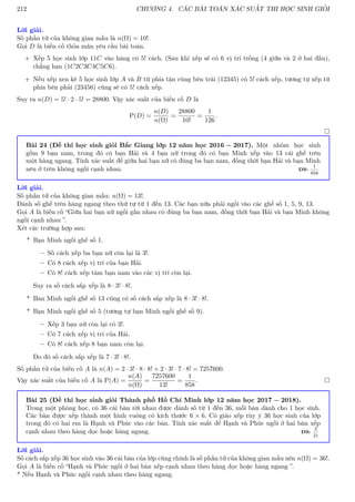 212 CHƯƠNG 4. CÁC BÀI TOÁN XÁC SUẤT THI HỌC SINH GIỎI
Lời giải.
Số phần tử của không gian mẫu là n(Ω) = 10!.
Gọi D là biến cố thỏa mãn yêu cầu bài toán.
+ Xếp 5 học sinh lớp 11C vào hàng có 5! cách. (Sau khi xếp sẽ có 6 vị trí trống (4 giữa và 2 ở hai đầu),
chẳng hạn (1C2C3C4C5C6).
+ Nếu xếp xen kẽ 5 học sinh lớp A và B từ phía tận cùng bên trái (12345) có 5! cách xếp, tương tự xếp từ
phía bên phải (23456) cũng sẽ có 5! cách xếp.
Suy ra n(D) = 5! · 2 · 5! = 28800. Vậy xác suất của biến cố D là
P(D) =
n(D)
n(Ω)
=
28800
10!
=
1
126
.

Bài 24 (Đề thi học sinh giỏi Bắc Giang lớp 12 năm học 2016 − 2017). Một nhóm học sinh
gồm 9 bạn nam, trong đó có bạn Hải và 4 bạn nữ trong đó có bạn Minh xếp vào 13 cái ghế trên
một hàng ngang. Tính xác suất để giữa hai bạn nữ có đúng ba bạn nam, đồng thời bạn Hải và bạn Minh
nêu ở trên không ngồi cạnh nhau. ĐS:
1
858
Lời giải.
Số phần tử của không gian mẫu: n(Ω) = 13!.
Đánh số ghế trên hàng ngang theo thứ tự từ 1 đến 13. Các bạn nữa phải ngồi vào các ghế số 1, 5, 9, 13.
Gọi A là biến cố “Giữa hai bạn nữ ngồi gần nhau có đúng ba bạn nam, đồng thời bạn Hải và bạn Minh không
ngồi cạnh nhau ”.
Xét các trường hợp sau:
* Bạn Minh ngồi ghế số 1.
– Số cách xếp ba bạn nữ còn lại là 3!.
– Có 8 cách xếp vị trí của bạn Hải.
– Có 8! cách xếp tám bạn nam vào các vị trí còn lại.
Suy ra số cách sắp xếp là 8 · 3! · 8!.
* Ban Minh ngồi ghế số 13 cũng có số cách sắp xếp là 8 · 3! · 8!.
* Bạn Minh ngồi ghế số 5 (tương tự bạn Minh ngồi ghế số 9).
– Xếp 3 bạn nữ còn lại có 3!.
– Có 7 cách xếp vị trí của Hải.
– Có 8! cách xếp 8 bạn nam còn lại.
Do đó số cách sắp xếp là 7 · 3! · 8!.
Số phần tử của biến cố A là n(A) = 2 · 3! · 8 · 8! + 2 · 3! · 7 · 8! = 7257600.
Vậy xác suất của biến cố A là P(A) =
n(A)
n(Ω)
=
7257600
13!
=
1
858
. 
Bài 25 (Đề thi học sinh giỏi Thành phố Hồ Chí Minh lớp 12 năm học 2017 − 2018).
Trong một phòng học, có 36 cái bàn rời nhau được đánh số từ 1 đến 36, mỗi bàn dành cho 1 học sinh.
Các bàn được xếp thành một hình vuông có kích thước 6 × 6. Cô giáo xếp tùy ý 36 học sinh của lớp
trong đó có hai em là Hạnh và Phúc vào các bàn. Tính xác suất để Hạnh và Phúc ngồi ở hai bàn xếp
cạnh nhau theo hàng dọc hoặc hàng ngang. ĐS:
2
21
Lời giải.
Số cách sắp xếp 36 học sinh vào 36 cái bàn của lớp cũng chính là số phần tử của không gian mẫu nên n(Ω) = 36!.
Gọi A là biến cố “Hạnh và Phúc ngồi ở hai bàn xếp cạnh nhau theo hàng dọc hoặc hàng ngang ”.
* Nếu Hạnh và Phúc ngồi cạnh nhau theo hàng ngang.
 